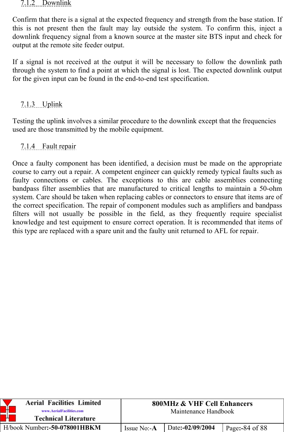 800MHz &amp; VHF Cell Enhancers Maintenance Handbook H/book Number:-50-078001HBKM Issue No:-A Date:-02/09/2004 Page:-84 of 88   7.1.2 Downlink  Confirm that there is a signal at the expected frequency and strength from the base station. If this is not present then the fault may lay outside the system. To confirm this, inject a downlink frequency signal from a known source at the master site BTS input and check for output at the remote site feeder output.  If a signal is not received at the output it will be necessary to follow the downlink path through the system to find a point at which the signal is lost. The expected downlink output for the given input can be found in the end-to-end test specification.   7.1.3 Uplink  Testing the uplink involves a similar procedure to the downlink except that the frequencies used are those transmitted by the mobile equipment.  7.1.4 Fault repair  Once a faulty component has been identified, a decision must be made on the appropriate course to carry out a repair. A competent engineer can quickly remedy typical faults such as faulty connections or cables. The exceptions to this are cable assemblies connecting bandpass filter assemblies that are manufactured to critical lengths to maintain a 50-ohm system. Care should be taken when replacing cables or connectors to ensure that items are of the correct specification. The repair of component modules such as amplifiers and bandpass filters will not usually be possible in the field, as they frequently require specialist knowledge and test equipment to ensure correct operation. It is recommended that items of this type are replaced with a spare unit and the faulty unit returned to AFL for repair.  