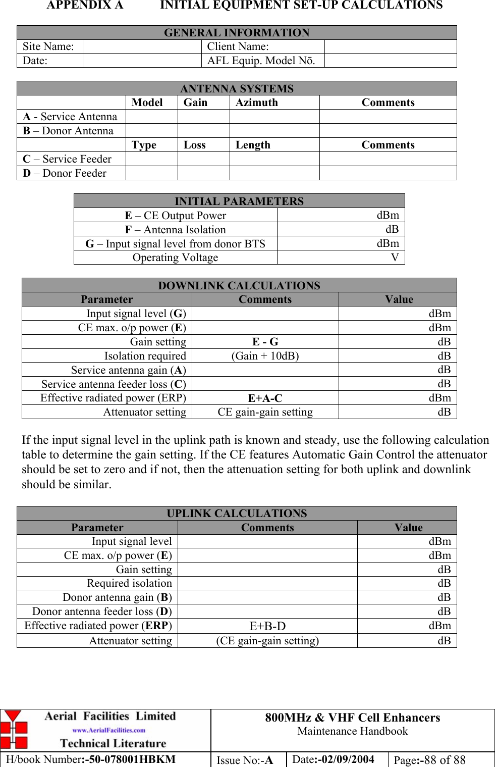 800MHz &amp; VHF Cell Enhancers Maintenance Handbook H/book Number:-50-078001HBKM Issue No:-A Date:-02/09/2004 Page:-88 of 88  APPENDIX A  INITIAL EQUIPMENT SET-UP CALCULATIONS  GENERAL INFORMATION Site Name:    Client Name:   Date:    AFL Equip. Model N.   ANTENNA SYSTEMS  Model Gain  Azimuth  Comments A - Service Antenna       B – Donor Antenna        Type Loss  Length  Comments C – Service Feeder       D – Donor Feeder        INITIAL PARAMETERS E – CE Output Power  dBm F – Antenna Isolation  dB G – Input signal level from donor BTS  dBm Operating Voltage  V  DOWNLINK CALCULATIONS Parameter  Comments  Value Input signal level (G)   dBm CE max. o/p power (E)   dBm Gain setting  E - G  dB Isolation required  (Gain + 10dB)  dB Service antenna gain (A)   dB Service antenna feeder loss (C)   dB Effective radiated power (ERP)  E+A-C  dBm Attenuator setting  CE gain-gain setting  dB  If the input signal level in the uplink path is known and steady, use the following calculation table to determine the gain setting. If the CE features Automatic Gain Control the attenuator should be set to zero and if not, then the attenuation setting for both uplink and downlink should be similar.  UPLINK CALCULATIONS Parameter  Comments  Value Input signal level    dBm CE max. o/p power (E)   dBm Gain setting    dB Required isolation    dB Donor antenna gain (B)   dB Donor antenna feeder loss (D)   dB Effective radiated power (ERP)  E+B-D  dBm Attenuator setting  (CE gain-gain setting)  dB  