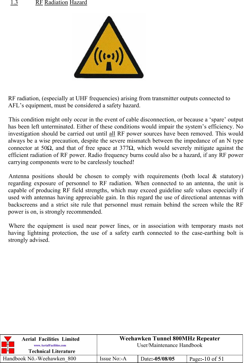 Weehawken Tunnel 800MHz Repeater User/Maintenance Handbook Handbook N.-Weehawken_800 Issue No:-A Date:-05/08/05  Page:-10 of 51   1.3 RF Radiation Hazard     RF radiation, (especially at UHF frequencies) arising from transmitter outputs connected to AFL’s equipment, must be considered a safety hazard.  This condition might only occur in the event of cable disconnection, or because a ‘spare’ output has been left unterminated. Either of these conditions would impair the system’s efficiency. No investigation should be carried out until all RF power sources have been removed. This would always be a wise precaution, despite the severe mismatch between the impedance of an N type connector at 50, and that of free space at 377, which would severely mitigate against the efficient radiation of RF power. Radio frequency burns could also be a hazard, if any RF power carrying components were to be carelessly touched!  Antenna positions should be chosen to comply with requirements (both local &amp; statutory) regarding exposure of personnel to RF radiation. When connected to an antenna, the unit is capable of producing RF field strengths, which may exceed guideline safe values especially if used with antennas having appreciable gain. In this regard the use of directional antennas with backscreens and a strict site rule that personnel must remain behind the screen while the RF power is on, is strongly recommended.  Where the equipment is used near power lines, or in association with temporary masts not having lightning protection, the use of a safety earth connected to the case-earthing bolt is strongly advised. 