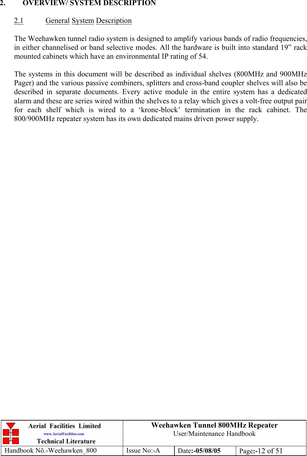 Weehawken Tunnel 800MHz Repeater User/Maintenance Handbook Handbook N.-Weehawken_800 Issue No:-A Date:-05/08/05  Page:-12 of 51   2.  OVERVIEW/ SYSTEM DESCRIPTION  2.1 General System Description  The Weehawken tunnel radio system is designed to amplify various bands of radio frequencies, in either channelised or band selective modes. All the hardware is built into standard 19” rack mounted cabinets which have an environmental IP rating of 54.  The systems in this document will be described as individual shelves (800MHz and 900MHz Pager) and the various passive combiners, splitters and cross-band coupler shelves will also be described in separate documents. Every active module in the entire system has a dedicated alarm and these are series wired within the shelves to a relay which gives a volt-free output pair for each shelf which is wired to a ‘krone-block’ termination in the rack cabinet. The 800/900MHz repeater system has its own dedicated mains driven power supply.       