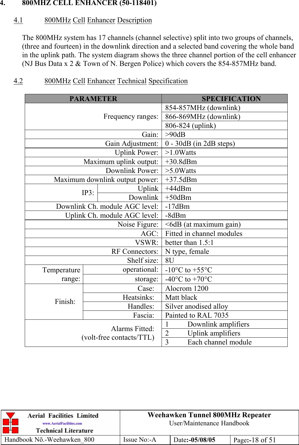 Weehawken Tunnel 800MHz Repeater User/Maintenance Handbook Handbook N.-Weehawken_800 Issue No:-A Date:-05/08/05  Page:-18 of 51   4.  800MHZ CELL ENHANCER (50-118401)  4.1 800MHz Cell Enhancer Description  The 800MHz system has 17 channels (channel selective) split into two groups of channels, (three and fourteen) in the downlink direction and a selected band covering the whole band in the uplink path. The system diagram shows the three channel portion of the cell enhancer (NJ Bus Data x 2 &amp; Town of N. Bergen Police) which covers the 854-857MHz band.  4.2 800MHz Cell Enhancer Technical Specification  PARAMETER  SPECIFICATION 854-857MHz (downlink) 866-869MHz (downlink) Frequency ranges:806-824 (uplink) Gain: &gt;90dB Gain Adjustment: 0 - 30dB (in 2dB steps) Uplink Power: &gt;1.0Watts Maximum uplink output: +30.8dBm Downlink Power: &gt;5.0Watts Maximum downlink output power: +37.5dBm Uplink +44dBm IP3:  Downlink +50dBm Downlink Ch. module AGC level: -17dBm Uplink Ch. module AGC level: -8dBm Noise Figure: &lt;6dB (at maximum gain) AGC: Fitted in channel modules VSWR: better than 1.5:1 RF Connectors: N type, female Shelf size: 8U operational: -10°C to +55°C Temperature range:  storage: -40°C to +70°C Case: Alocrom 1200 Heatsinks: Matt black Handles:  Silver anodised alloy Finish: Fascia:  Painted to RAL 7035 1 Downlink amplifiers 2 Uplink amplifiers Alarms Fitted: (volt-free contacts/TTL)  3  Each channel module 