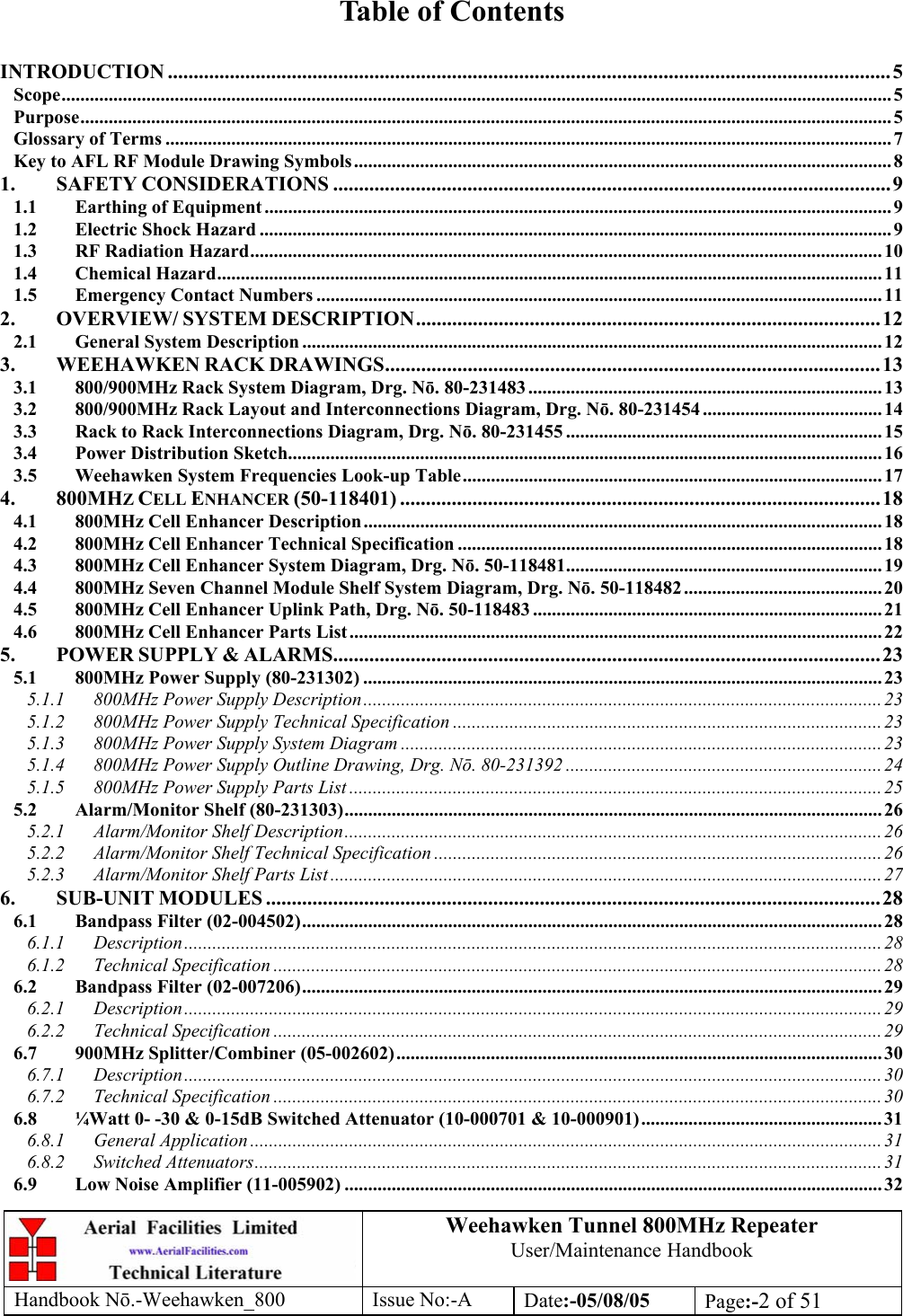 Weehawken Tunnel 800MHz Repeater User/Maintenance Handbook Handbook N.-Weehawken_800 Issue No:-A Date:-05/08/05  Page:-2 of 51   Table of Contents  INTRODUCTION ............................................................................................................................................5 Scope................................................................................................................................................................................ 5 Purpose............................................................................................................................................................................ 5 Glossary of Terms .......................................................................................................................................................... 7 Key to AFL RF Module Drawing Symbols.................................................................................................................. 8 1. SAFETY CONSIDERATIONS ............................................................................................................9 1.1 Earthing of Equipment ..................................................................................................................................... 9 1.2 Electric Shock Hazard ......................................................................................................................................9 1.3 RF Radiation Hazard...................................................................................................................................... 10 1.4 Chemical Hazard............................................................................................................................................. 11 1.5 Emergency Contact Numbers ........................................................................................................................ 11 2. OVERVIEW/ SYSTEM DESCRIPTION..........................................................................................12 2.1 General System Description ........................................................................................................................... 12 3. WEEHAWKEN RACK DRAWINGS................................................................................................13 3.1 800/900MHz Rack System Diagram, Drg. Nō. 80-231483........................................................................... 13 3.2 800/900MHz Rack Layout and Interconnections Diagram, Drg. Nō. 80-231454 ...................................... 14 3.3 Rack to Rack Interconnections Diagram, Drg. Nō. 80-231455 ...................................................................15 3.4 Power Distribution Sketch.............................................................................................................................. 16 3.5 Weehawken System Frequencies Look-up Table......................................................................................... 17 4. 800MHZ CELL ENHANCER (50-118401) .............................................................................................18 4.1 800MHz Cell Enhancer Description.............................................................................................................. 18 4.2 800MHz Cell Enhancer Technical Specification .......................................................................................... 18 4.3 800MHz Cell Enhancer System Diagram, Drg. Nō. 50-118481................................................................... 19 4.4 800MHz Seven Channel Module Shelf System Diagram, Drg. Nō. 50-118482.......................................... 20 4.5 800MHz Cell Enhancer Uplink Path, Drg. Nō. 50-118483 .......................................................................... 21 4.6 800MHz Cell Enhancer Parts List................................................................................................................. 22 5. POWER SUPPLY &amp; ALARMS..........................................................................................................23 5.1 800MHz Power Supply (80-231302) .............................................................................................................. 23 5.1.1 800MHz Power Supply Description.............................................................................................................. 23 5.1.2 800MHz Power Supply Technical Specification ........................................................................................... 23 5.1.3 800MHz Power Supply System Diagram ...................................................................................................... 23 5.1.4 800MHz Power Supply Outline Drawing, Drg. Nō. 80-231392 ...................................................................24 5.1.5 800MHz Power Supply Parts List ................................................................................................................. 25 5.2 Alarm/Monitor Shelf (80-231303).................................................................................................................. 26 5.2.1 Alarm/Monitor Shelf Description..................................................................................................................26 5.2.2 Alarm/Monitor Shelf Technical Specification ............................................................................................... 26 5.2.3 Alarm/Monitor Shelf Parts List ..................................................................................................................... 27 6. SUB-UNIT MODULES .......................................................................................................................28 6.1 Bandpass Filter (02-004502)........................................................................................................................... 28 6.1.1 Description.................................................................................................................................................... 28 6.1.2 Technical Specification ................................................................................................................................. 28 6.2 Bandpass Filter (02-007206)........................................................................................................................... 29 6.2.1 Description.................................................................................................................................................... 29 6.2.2 Technical Specification ................................................................................................................................. 29 6.7 900MHz Splitter/Combiner (05-002602)....................................................................................................... 30 6.7.1 Description.................................................................................................................................................... 30 6.7.2 Technical Specification ................................................................................................................................. 30 6.8 ¼Watt 0- -30 &amp; 0-15dB Switched Attenuator (10-000701 &amp; 10-000901)................................................... 31 6.8.1 General Application ......................................................................................................................................31 6.8.2 Switched Attenuators..................................................................................................................................... 31 6.9 Low Noise Amplifier (11-005902) .................................................................................................................. 32 