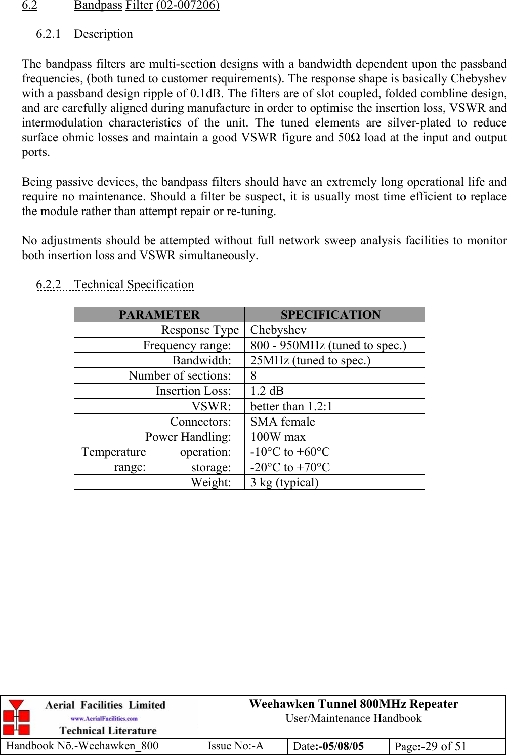 Weehawken Tunnel 800MHz Repeater User/Maintenance Handbook Handbook N.-Weehawken_800 Issue No:-A Date:-05/08/05  Page:-29 of 51   6.2 Bandpass Filter (02-007206)  6.2.1 Description  The bandpass filters are multi-section designs with a bandwidth dependent upon the passband frequencies, (both tuned to customer requirements). The response shape is basically Chebyshev with a passband design ripple of 0.1dB. The filters are of slot coupled, folded combline design, and are carefully aligned during manufacture in order to optimise the insertion loss, VSWR and intermodulation characteristics of the unit. The tuned elements are silver-plated to reduce surface ohmic losses and maintain a good VSWR figure and 50 load at the input and output ports.  Being passive devices, the bandpass filters should have an extremely long operational life and require no maintenance. Should a filter be suspect, it is usually most time efficient to replace the module rather than attempt repair or re-tuning.  No adjustments should be attempted without full network sweep analysis facilities to monitor both insertion loss and VSWR simultaneously.  6.2.2 Technical Specification  PARAMETER  SPECIFICATION Response Type Chebyshev Frequency range:  800 - 950MHz (tuned to spec.) Bandwidth:  25MHz (tuned to spec.) Number of sections:  8 Insertion Loss:  1.2 dB VSWR:  better than 1.2:1 Connectors: SMA female Power Handling:  100W max operation:  -10°C to +60°C Temperature range:  storage:  -20°C to +70°C Weight:  3 kg (typical)  