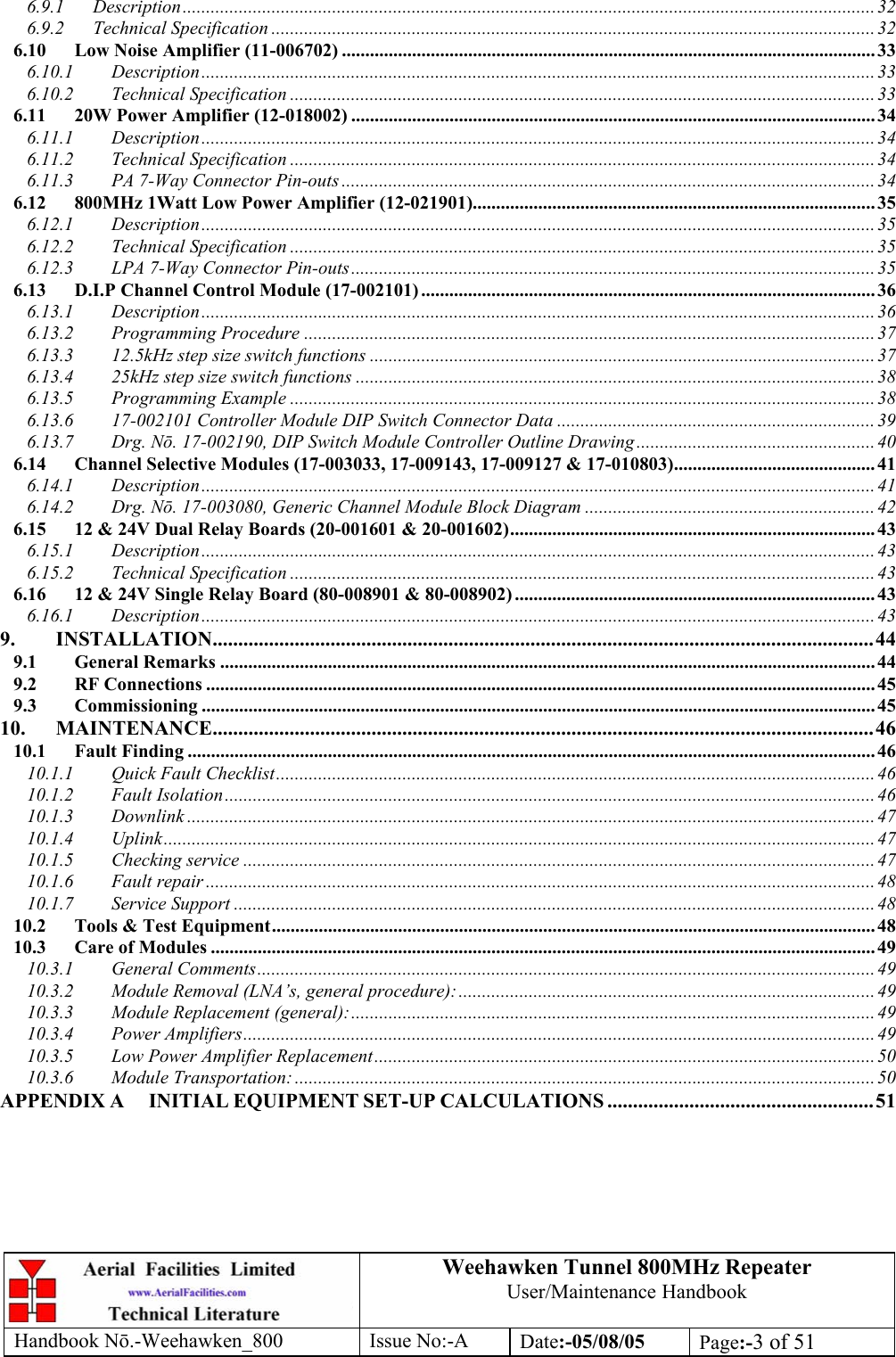 Weehawken Tunnel 800MHz Repeater User/Maintenance Handbook Handbook N.-Weehawken_800 Issue No:-A Date:-05/08/05  Page:-3 of 51  6.9.1 Description.................................................................................................................................................... 32 6.9.2 Technical Specification ................................................................................................................................. 32 6.10 Low Noise Amplifier (11-006702) .................................................................................................................. 33 6.10.1 Description................................................................................................................................................ 33 6.10.2 Technical Specification ............................................................................................................................. 33 6.11 20W Power Amplifier (12-018002) ................................................................................................................ 34 6.11.1 Description................................................................................................................................................ 34 6.11.2 Technical Specification ............................................................................................................................. 34 6.11.3 PA 7-Way Connector Pin-outs .................................................................................................................. 34 6.12 800MHz 1Watt Low Power Amplifier (12-021901)...................................................................................... 35 6.12.1 Description................................................................................................................................................ 35 6.12.2 Technical Specification ............................................................................................................................. 35 6.12.3 LPA 7-Way Connector Pin-outs................................................................................................................ 35 6.13 D.I.P Channel Control Module (17-002101) ................................................................................................. 36 6.13.1 Description................................................................................................................................................ 36 6.13.2 Programming Procedure ..........................................................................................................................37 6.13.3 12.5kHz step size switch functions ............................................................................................................37 6.13.4 25kHz step size switch functions ...............................................................................................................38 6.13.5 Programming Example .............................................................................................................................38 6.13.6 17-002101 Controller Module DIP Switch Connector Data .................................................................... 39 6.13.7 Drg. Nō. 17-002190, DIP Switch Module Controller Outline Drawing ................................................... 40 6.14 Channel Selective Modules (17-003033, 17-009143, 17-009127 &amp; 17-010803)........................................... 41 6.14.1 Description................................................................................................................................................ 41 6.14.2 Drg. Nō. 17-003080, Generic Channel Module Block Diagram ..............................................................42 6.15 12 &amp; 24V Dual Relay Boards (20-001601 &amp; 20-001602)..............................................................................43 6.15.1 Description................................................................................................................................................ 43 6.15.2 Technical Specification ............................................................................................................................. 43 6.16 12 &amp; 24V Single Relay Board (80-008901 &amp; 80-008902) .............................................................................43 6.16.1 Description................................................................................................................................................ 43 9. INSTALLATION.................................................................................................................................44 9.1 General Remarks ............................................................................................................................................ 44 9.2 RF Connections ............................................................................................................................................... 45 9.3 Commissioning ................................................................................................................................................ 45 10. MAINTENANCE.................................................................................................................................46 10.1 Fault Finding ................................................................................................................................................... 46 10.1.1 Quick Fault Checklist................................................................................................................................46 10.1.2 Fault Isolation........................................................................................................................................... 46 10.1.3 Downlink ...................................................................................................................................................47 10.1.4 Uplink........................................................................................................................................................47 10.1.5 Checking service .......................................................................................................................................47 10.1.6 Fault repair ............................................................................................................................................... 48 10.1.7 Service Support .........................................................................................................................................48 10.2 Tools &amp; Test Equipment................................................................................................................................. 48 10.3 Care of Modules .............................................................................................................................................. 49 10.3.1 General Comments....................................................................................................................................49 10.3.2 Module Removal (LNA’s, general procedure):......................................................................................... 49 10.3.3 Module Replacement (general):................................................................................................................49 10.3.4 Power Amplifiers.......................................................................................................................................49 10.3.5 Low Power Amplifier Replacement........................................................................................................... 50 10.3.6 Module Transportation: ............................................................................................................................ 50 APPENDIX A INITIAL EQUIPMENT SET-UP CALCULATIONS ....................................................51 