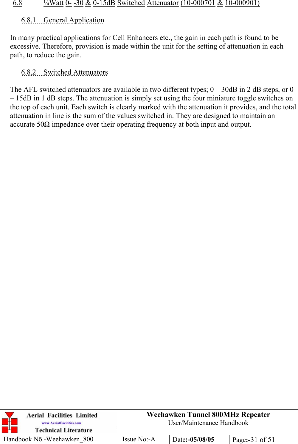 Weehawken Tunnel 800MHz Repeater User/Maintenance Handbook Handbook N.-Weehawken_800 Issue No:-A Date:-05/08/05  Page:-31 of 51   6.8 ¼Watt 0- -30 &amp; 0-15dB Switched Attenuator (10-000701 &amp; 10-000901)  6.8.1 General Application  In many practical applications for Cell Enhancers etc., the gain in each path is found to be excessive. Therefore, provision is made within the unit for the setting of attenuation in each path, to reduce the gain.  6.8.2 Switched Attenuators  The AFL switched attenuators are available in two different types; 0 – 30dB in 2 dB steps, or 0 – 15dB in 1 dB steps. The attenuation is simply set using the four miniature toggle switches on the top of each unit. Each switch is clearly marked with the attenuation it provides, and the total attenuation in line is the sum of the values switched in. They are designed to maintain an accurate 50 impedance over their operating frequency at both input and output. 