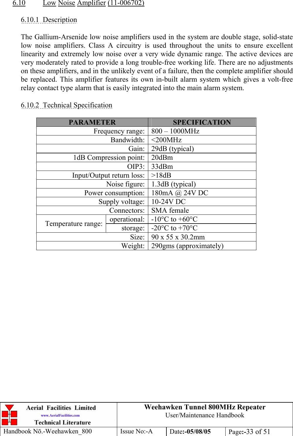 Weehawken Tunnel 800MHz Repeater User/Maintenance Handbook Handbook N.-Weehawken_800 Issue No:-A Date:-05/08/05  Page:-33 of 51   6.10 Low Noise Amplifier (11-006702)  6.10.1 Description  The Gallium-Arsenide low noise amplifiers used in the system are double stage, solid-state low noise amplifiers. Class A circuitry is used throughout the units to ensure excellent linearity and extremely low noise over a very wide dynamic range. The active devices are very moderately rated to provide a long trouble-free working life. There are no adjustments on these amplifiers, and in the unlikely event of a failure, then the complete amplifier should be replaced. This amplifier features its own in-built alarm system which gives a volt-free relay contact type alarm that is easily integrated into the main alarm system.  6.10.2 Technical Specification  PARAMETER  SPECIFICATION Frequency range: 800 – 1000MHz Bandwidth: &lt;200MHz Gain: 29dB (typical) 1dB Compression point: 20dBm OIP3: 33dBm Input/Output return loss: &gt;18dB Noise figure: 1.3dB (typical) Power consumption: 180mA @ 24V DC Supply voltage: 10-24V DC Connectors: SMA female operational: -10°C to +60°C Temperature range:  storage: -20°C to +70°C Size: 90 x 55 x 30.2mm Weight: 290gms (approximately)  