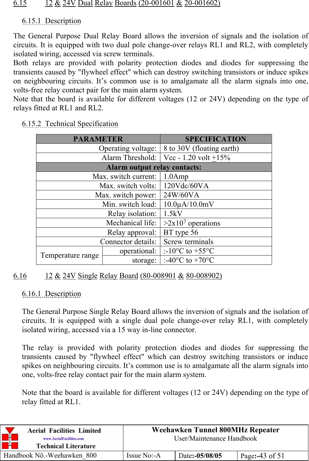 Weehawken Tunnel 800MHz Repeater User/Maintenance Handbook Handbook N.-Weehawken_800 Issue No:-A Date:-05/08/05  Page:-43 of 51   6.15 12 &amp; 24V Dual Relay Boards (20-001601 &amp; 20-001602)  6.15.1 Description  The General Purpose Dual Relay Board allows the inversion of signals and the isolation of circuits. It is equipped with two dual pole change-over relays RL1 and RL2, with completely isolated wiring, accessed via screw terminals. Both relays are provided with polarity protection diodes and diodes for suppressing the transients caused by &quot;flywheel effect&quot; which can destroy switching transistors or induce spikes on neighbouring circuits. It’s common use is to amalgamate all the alarm signals into one, volts-free relay contact pair for the main alarm system. Note that the board is available for different voltages (12 or 24V) depending on the type of relays fitted at RL1 and RL2.  6.15.2 Technical Specification  PARAMETER  SPECIFICATION Operating voltage: 8 to 30V (floating earth) Alarm Threshold: Vcc - 1.20 volt +15% Alarm output relay contacts: Max. switch current: 1.0Amp Max. switch volts: 120Vdc/60VA Max. switch power: 24W/60VA Min. switch load: 10.0µA/10.0mV Relay isolation: 1.5kV Mechanical life: &gt;2x107 operations Relay approval: BT type 56 Connector details: Screw terminals operational: :-10°C to +55°C Temperature range  storage: :-40°C to +70°C  6.16 12 &amp; 24V Single Relay Board (80-008901 &amp; 80-008902)  6.16.1 Description  The General Purpose Single Relay Board allows the inversion of signals and the isolation of circuits. It is equipped with a single dual pole change-over relay RL1, with completely isolated wiring, accessed via a 15 way in-line connector.  The relay is provided with polarity protection diodes and diodes for suppressing the transients caused by &quot;flywheel effect&quot; which can destroy switching transistors or induce spikes on neighbouring circuits. It’s common use is to amalgamate all the alarm signals into one, volts-free relay contact pair for the main alarm system.  Note that the board is available for different voltages (12 or 24V) depending on the type of relay fitted at RL1. 