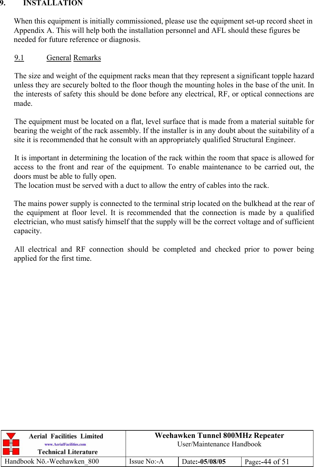 Weehawken Tunnel 800MHz Repeater User/Maintenance Handbook Handbook N.-Weehawken_800 Issue No:-A Date:-05/08/05  Page:-44 of 51   9. INSTALLATION  When this equipment is initially commissioned, please use the equipment set-up record sheet in Appendix A. This will help both the installation personnel and AFL should these figures be needed for future reference or diagnosis.  9.1 General Remarks  The size and weight of the equipment racks mean that they represent a significant topple hazard unless they are securely bolted to the floor though the mounting holes in the base of the unit. In the interests of safety this should be done before any electrical, RF, or optical connections are made.  The equipment must be located on a flat, level surface that is made from a material suitable for bearing the weight of the rack assembly. If the installer is in any doubt about the suitability of a site it is recommended that he consult with an appropriately qualified Structural Engineer.   It is important in determining the location of the rack within the room that space is allowed for access to the front and rear of the equipment. To enable maintenance to be carried out, the doors must be able to fully open. The location must be served with a duct to allow the entry of cables into the rack.  The mains power supply is connected to the terminal strip located on the bulkhead at the rear of the equipment at floor level. It is recommended that the connection is made by a qualified electrician, who must satisfy himself that the supply will be the correct voltage and of sufficient capacity.  All electrical and RF connection should be completed and checked prior to power being applied for the first time.  