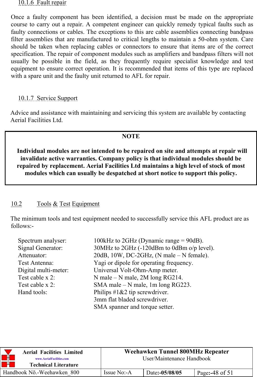 Weehawken Tunnel 800MHz Repeater User/Maintenance Handbook Handbook N.-Weehawken_800 Issue No:-A Date:-05/08/05  Page:-48 of 51   10.1.6 Fault repair  Once a faulty component has been identified, a decision must be made on the appropriate course to carry out a repair. A competent engineer can quickly remedy typical faults such as faulty connections or cables. The exceptions to this are cable assemblies connecting bandpass filter assemblies that are manufactured to critical lengths to maintain a 50-ohm system. Care should be taken when replacing cables or connectors to ensure that items are of the correct specification. The repair of component modules such as amplifiers and bandpass filters will not usually be possible in the field, as they frequently require specialist knowledge and test equipment to ensure correct operation. It is recommended that items of this type are replaced with a spare unit and the faulty unit returned to AFL for repair.   10.1.7 Service Support  Advice and assistance with maintaining and servicing this system are available by contacting Aerial Facilities Ltd.  NOTE  Individual modules are not intended to be repaired on site and attempts at repair will invalidate active warranties. Company policy is that individual modules should be repaired by replacement. Aerial Facilities Ltd maintains a high level of stock of most modules which can usually be despatched at short notice to support this policy.    10.2 Tools &amp; Test Equipment  The minimum tools and test equipment needed to successfully service this AFL product are as follows:-    Spectrum analyser:    100kHz to 2GHz (Dynamic range = 90dB).   Signal Generator:    30MHz to 2GHz (-120dBm to 0dBm o/p level).   Attenuator:      20dB, 10W, DC-2GHz, (N male – N female).   Test Antenna:     Yagi or dipole for operating frequency.   Digital multi-meter:    Universal Volt-Ohm-Amp meter.   Test cable x 2:     N male – N male, 2M long RG214.   Test cable x 2:     SMA male – N male, 1m long RG223.   Hand tools:      Philips #1&amp;2 tip screwdriver. 3mm flat bladed screwdriver.      SMA spanner and torque setter.  