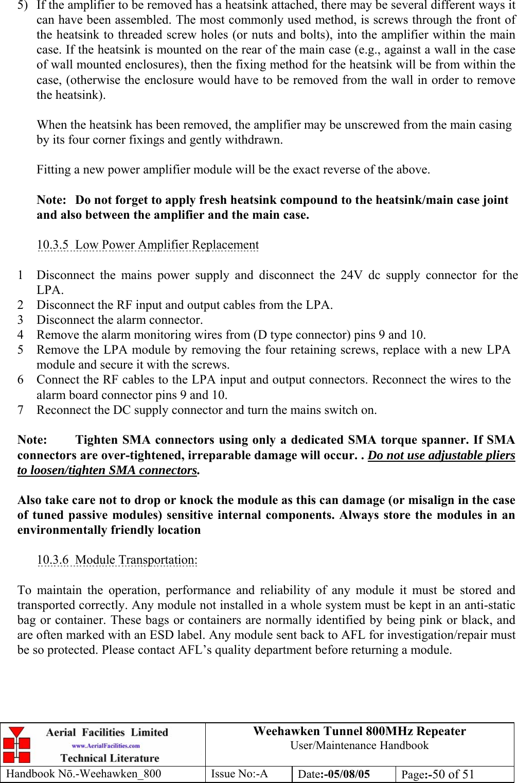 Weehawken Tunnel 800MHz Repeater User/Maintenance Handbook Handbook N.-Weehawken_800 Issue No:-A Date:-05/08/05  Page:-50 of 51  5)  If the amplifier to be removed has a heatsink attached, there may be several different ways it can have been assembled. The most commonly used method, is screws through the front of the heatsink to threaded screw holes (or nuts and bolts), into the amplifier within the main case. If the heatsink is mounted on the rear of the main case (e.g., against a wall in the case of wall mounted enclosures), then the fixing method for the heatsink will be from within the case, (otherwise the enclosure would have to be removed from the wall in order to remove the heatsink).  When the heatsink has been removed, the amplifier may be unscrewed from the main casing by its four corner fixings and gently withdrawn.  Fitting a new power amplifier module will be the exact reverse of the above.  Note:  Do not forget to apply fresh heatsink compound to the heatsink/main case joint and also between the amplifier and the main case.  10.3.5  Low Power Amplifier Replacement  1 Disconnect the mains power supply and disconnect the 24V dc supply connector for the LPA. 2 Disconnect the RF input and output cables from the LPA. 3 Disconnect the alarm connector. 4 Remove the alarm monitoring wires from (D type connector) pins 9 and 10. 5 Remove the LPA module by removing the four retaining screws, replace with a new LPA module and secure it with the screws. 6 Connect the RF cables to the LPA input and output connectors. Reconnect the wires to the alarm board connector pins 9 and 10. 7 Reconnect the DC supply connector and turn the mains switch on.  Note:  Tighten SMA connectors using only a dedicated SMA torque spanner. If SMA connectors are over-tightened, irreparable damage will occur. . Do not use adjustable pliers to loosen/tighten SMA connectors.  Also take care not to drop or knock the module as this can damage (or misalign in the case of tuned passive modules) sensitive internal components. Always store the modules in an environmentally friendly location  10.3.6 Module Transportation:  To maintain the operation, performance and reliability of any module it must be stored and transported correctly. Any module not installed in a whole system must be kept in an anti-static bag or container. These bags or containers are normally identified by being pink or black, and are often marked with an ESD label. Any module sent back to AFL for investigation/repair must be so protected. Please contact AFL’s quality department before returning a module. 