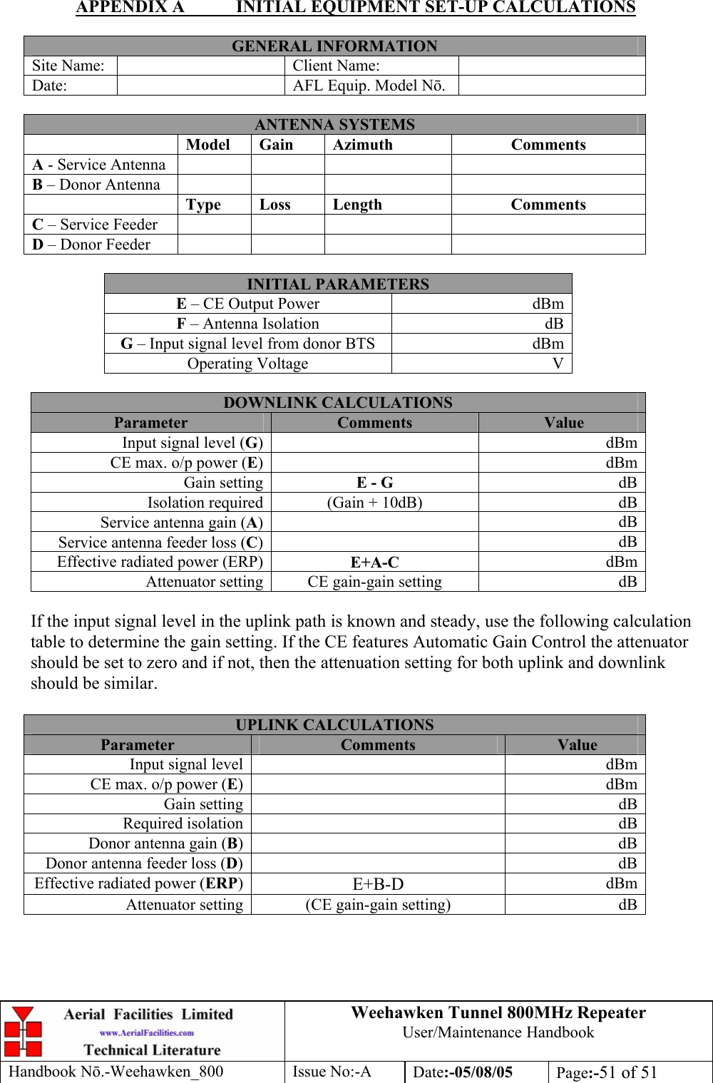 Weehawken Tunnel 800MHz Repeater User/Maintenance Handbook Handbook N.-Weehawken_800 Issue No:-A Date:-05/08/05  Page:-51 of 51  APPENDIX A  INITIAL EQUIPMENT SET-UP CALCULATIONS  GENERAL INFORMATION Site Name:    Client Name:   Date:    AFL Equip. Model N.   ANTENNA SYSTEMS  Model Gain  Azimuth  Comments A - Service Antenna       B – Donor Antenna        Type Loss  Length  Comments C – Service Feeder       D – Donor Feeder        INITIAL PARAMETERS E – CE Output Power  dBm F – Antenna Isolation  dB G – Input signal level from donor BTS  dBm Operating Voltage  V  DOWNLINK CALCULATIONS Parameter  Comments  Value Input signal level (G) dBmCE max. o/p power (E) dBmGain setting E - G  dBIsolation required (Gain + 10dB)  dBService antenna gain (A) dBService antenna feeder loss (C) dBEffective radiated power (ERP) E+A-C  dBmAttenuator setting CE gain-gain setting  dB If the input signal level in the uplink path is known and steady, use the following calculation table to determine the gain setting. If the CE features Automatic Gain Control the attenuator should be set to zero and if not, then the attenuation setting for both uplink and downlink should be similar.  UPLINK CALCULATIONS Parameter  Comments  Value Input signal level    dBmCE max. o/p power (E)   dBmGain setting    dBRequired isolation    dBDonor antenna gain (B)   dBDonor antenna feeder loss (D)   dBEffective radiated power (ERP)  E+B-D  dBmAttenuator setting  (CE gain-gain setting)  dB 