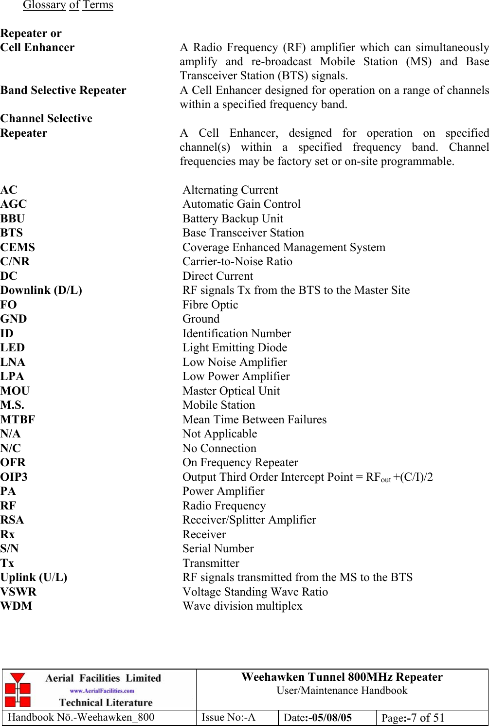 Weehawken Tunnel 800MHz Repeater User/Maintenance Handbook Handbook N.-Weehawken_800 Issue No:-A Date:-05/08/05  Page:-7 of 51   Glossary of Terms  Repeater or Cell Enhancer  A Radio Frequency (RF) amplifier which can simultaneously amplify and re-broadcast Mobile Station (MS) and Base Transceiver Station (BTS) signals. Band Selective Repeater  A Cell Enhancer designed for operation on a range of channels within a specified frequency band. Channel Selective Repeater  A Cell Enhancer, designed for operation on specified channel(s) within a specified frequency band. Channel frequencies may be factory set or on-site programmable.  AC     Alternating Current AGC     Automatic Gain Control BBU     Battery Backup Unit BTS     Base Transceiver Station CEMS     Coverage Enhanced Management System C/NR     Carrier-to-Noise Ratio DC     Direct Current Downlink (D/L)      RF signals Tx from the BTS to the Master Site FO     Fibre Optic GND     Ground ID     Identification Number LED     Light Emitting Diode LNA     Low Noise Amplifier LPA     Low Power Amplifier MOU     Master Optical Unit M.S.     Mobile Station MTBF     Mean Time Between Failures N/A     Not Applicable N/C     No Connection OFR     On Frequency Repeater OIP3  Output Third Order Intercept Point = RFout +(C/I)/2 PA     Power Amplifier RF     Radio Frequency RSA     Receiver/Splitter Amplifier Rx     Receiver S/N     Serial Number Tx     Transmitter Uplink (U/L)    RF signals transmitted from the MS to the BTS VSWR    Voltage Standing Wave Ratio WDM     Wave division multiplex 