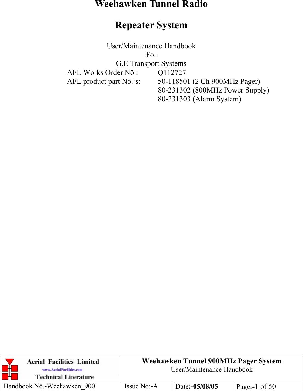 Weehawken Tunnel 900MHz Pager System User/Maintenance Handbook Handbook N.-Weehawken_900 Issue No:-A Date:-05/08/05  Page:-1 of 50         Weehawken Tunnel Radio Repeater System  User/Maintenance Handbook For G.E Transport Systems AFL Works Order N.: Q112727 AFL product part N.’s:  50-118501 (2 Ch 900MHz Pager)     80-231302 (800MHz Power Supply)     80-231303 (Alarm System)  