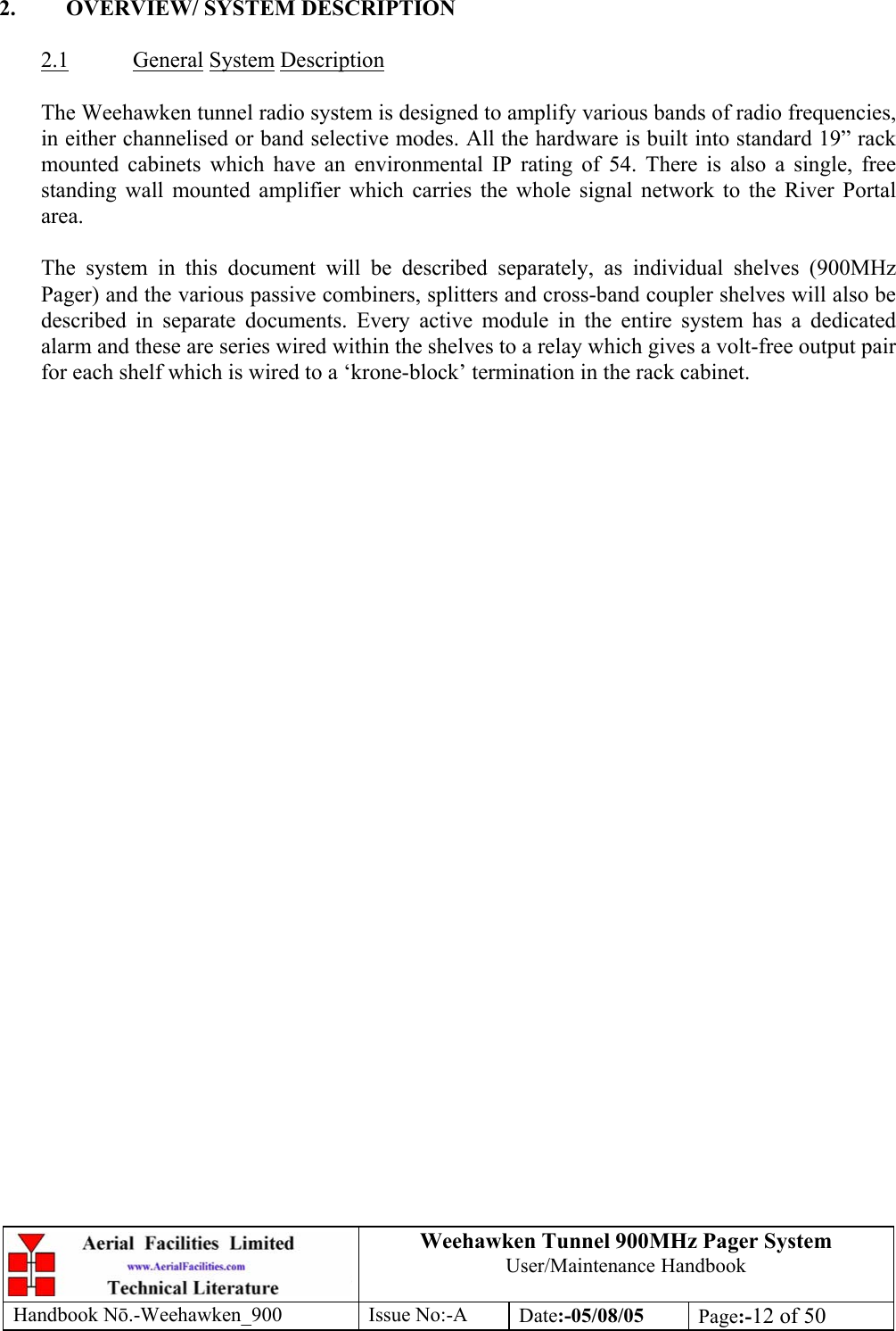 Weehawken Tunnel 900MHz Pager System User/Maintenance Handbook Handbook N.-Weehawken_900 Issue No:-A Date:-05/08/05  Page:-12 of 50   2.  OVERVIEW/ SYSTEM DESCRIPTION  2.1 General System Description  The Weehawken tunnel radio system is designed to amplify various bands of radio frequencies, in either channelised or band selective modes. All the hardware is built into standard 19” rack mounted cabinets which have an environmental IP rating of 54. There is also a single, free standing wall mounted amplifier which carries the whole signal network to the River Portal area.  The system in this document will be described separately, as individual shelves (900MHz Pager) and the various passive combiners, splitters and cross-band coupler shelves will also be described in separate documents. Every active module in the entire system has a dedicated alarm and these are series wired within the shelves to a relay which gives a volt-free output pair for each shelf which is wired to a ‘krone-block’ termination in the rack cabinet.       