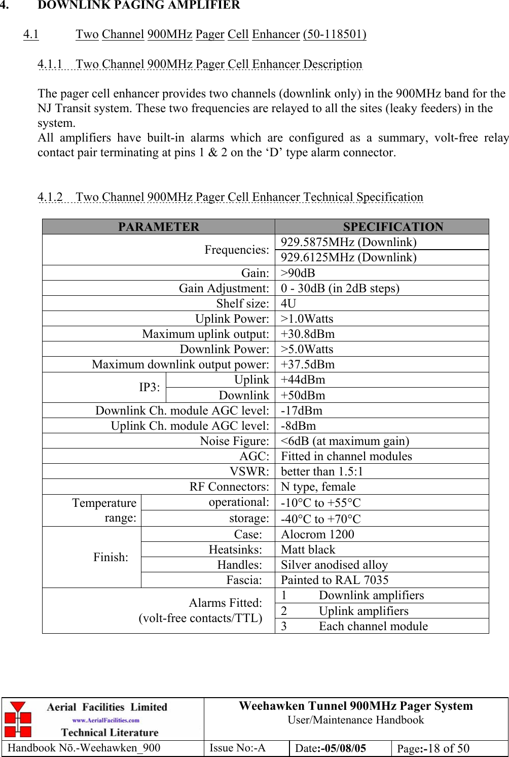 Weehawken Tunnel 900MHz Pager System User/Maintenance Handbook Handbook N.-Weehawken_900 Issue No:-A Date:-05/08/05  Page:-18 of 50   4.  DOWNLINK PAGING AMPLIFIER  4.1 Two Channel 900MHz Pager Cell Enhancer (50-118501)  4.1.1  Two Channel 900MHz Pager Cell Enhancer Description  The pager cell enhancer provides two channels (downlink only) in the 900MHz band for the NJ Transit system. These two frequencies are relayed to all the sites (leaky feeders) in the system. All amplifiers have built-in alarms which are configured as a summary, volt-free relay contact pair terminating at pins 1 &amp; 2 on the ‘D’ type alarm connector.   4.1.2  Two Channel 900MHz Pager Cell Enhancer Technical Specification  PARAMETER  SPECIFICATION 929.5875MHz (Downlink) Frequencies: 929.6125MHz (Downlink) Gain: &gt;90dB Gain Adjustment: 0 - 30dB (in 2dB steps) Shelf size: 4U Uplink Power: &gt;1.0Watts Maximum uplink output: +30.8dBm Downlink Power: &gt;5.0Watts Maximum downlink output power: +37.5dBm Uplink +44dBm IP3:  Downlink +50dBm Downlink Ch. module AGC level: -17dBm Uplink Ch. module AGC level: -8dBm Noise Figure: &lt;6dB (at maximum gain) AGC: Fitted in channel modules VSWR: better than 1.5:1 RF Connectors: N type, female operational: -10°C to +55°C Temperature range:  storage: -40°C to +70°C Case: Alocrom 1200 Heatsinks: Matt black Handles:  Silver anodised alloy Finish: Fascia:  Painted to RAL 7035 1 Downlink amplifiers 2 Uplink amplifiers Alarms Fitted: (volt-free contacts/TTL)  3  Each channel module   