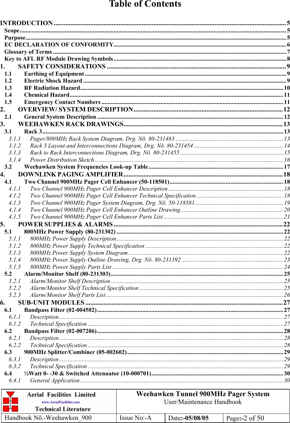 Weehawken Tunnel 900MHz Pager System User/Maintenance Handbook Handbook N.-Weehawken_900 Issue No:-A Date:-05/08/05  Page:-2 of 50   Table of Contents  INTRODUCTION ............................................................................................................................................5 Scope................................................................................................................................................................................ 5 Purpose............................................................................................................................................................................ 5 EC DECLARATION OF CONFORMITY.................................................................................................................. 6 Glossary of Terms .......................................................................................................................................................... 7 Key to AFL RF Module Drawing Symbols.................................................................................................................. 8 1. SAFETY CONSIDERATIONS ............................................................................................................9 1.1 Earthing of Equipment ..................................................................................................................................... 9 1.2 Electric Shock Hazard ......................................................................................................................................9 1.3 RF Radiation Hazard...................................................................................................................................... 10 1.4 Chemical Hazard............................................................................................................................................. 11 1.5 Emergency Contact Numbers ........................................................................................................................ 11 2. OVERVIEW/ SYSTEM DESCRIPTION..........................................................................................12 2.1 General System Description ........................................................................................................................... 12 3. WEEHAWKEN RACK DRAWINGS................................................................................................13 3.1 Rack 3...............................................................................................................................................................13 3.1.1 Pager/800MHz Rack System Diagram, Drg. Nō. 80-231483 ....................................................................... 13 3.1.2 Rack 3 Layout and Interconnections Diagram, Drg. Nō. 80-231454 ...........................................................14 3.1.3 Rack to Rack Interconnections Diagram, Drg. Nō. 80-231455 .................................................................... 15 3.1.4 Power Distribution Sketch ............................................................................................................................16 3.2 Weehawken System Frequencies Look-up Table......................................................................................... 17 4. DOWNLINK PAGING AMPLIFIER................................................................................................18 4.1 Two Channel 900MHz Pager Cell Enhancer (50-118501)...........................................................................18 4.1.1 Two Channel 900MHz Pager Cell Enhancer Description............................................................................ 18 4.1.2 Two Channel 900MHz Pager Cell Enhancer Technical Specification ......................................................... 18 4.1.3 Two Channel 900MHz Pager System Diagram, Drg. Nō. 50-118581.......................................................... 19 4.1.4 Two Channel 900MHz Pager Cell Enhancer Outline Drawing.................................................................... 20 4.1.5 Two Channel 900MHz Pager Cell Enhancer Parts List ...............................................................................21 5. POWER SUPPLIES &amp; ALARMS ......................................................................................................22 5.1 800MHz Power Supply (80-231302) .............................................................................................................. 22 5.1.1 800MHz Power Supply Description.............................................................................................................. 22 5.1.2 800MHz Power Supply Technical Specification ........................................................................................... 22 5.1.3 800MHz Power Supply System Diagram ...................................................................................................... 22 5.1.4 800MHz Power Supply Outline Drawing, Drg. Nō. 80-231392 ...................................................................23 5.1.5 800MHz Power Supply Parts List ................................................................................................................. 24 5.2 Alarm/Monitor Shelf (80-231303).................................................................................................................. 25 5.2.1 Alarm/Monitor Shelf Description..................................................................................................................25 5.2.2 Alarm/Monitor Shelf Technical Specification ............................................................................................... 25 5.2.3 Alarm/Monitor Shelf Parts List ..................................................................................................................... 26 6. SUB-UNIT MODULES .......................................................................................................................27 6.1 Bandpass Filter (02-004502)........................................................................................................................... 27 6.1.1 Description.................................................................................................................................................... 27 6.1.2 Technical Specification ................................................................................................................................. 27 6.2 Bandpass Filter (02-007206)........................................................................................................................... 28 6.2.1 Description.................................................................................................................................................... 28 6.2.2 Technical Specification ................................................................................................................................. 28 6.3 900MHz Splitter/Combiner (05-002602)....................................................................................................... 29 6.3.1 Description.................................................................................................................................................... 29 6.3.2 Technical Specification ................................................................................................................................. 29 6.4 ¼Watt 0- -30 &amp; Switched Attenuator (10-000701)....................................................................................... 30 6.4.1 General Application ......................................................................................................................................30 