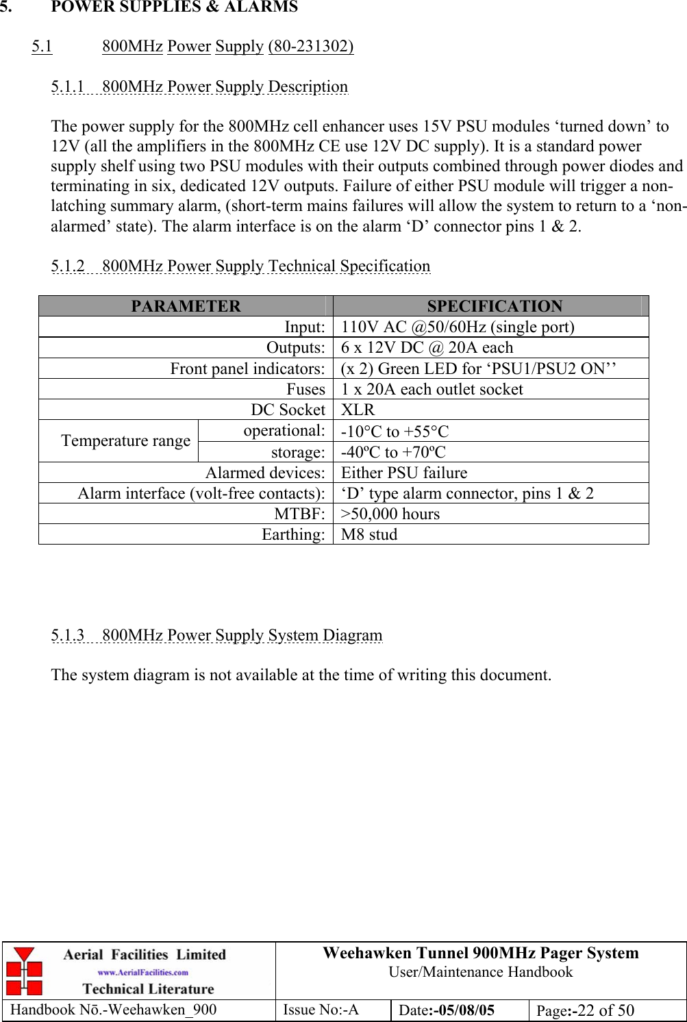 Weehawken Tunnel 900MHz Pager System User/Maintenance Handbook Handbook N.-Weehawken_900 Issue No:-A Date:-05/08/05  Page:-22 of 50   5.  POWER SUPPLIES &amp; ALARMS  5.1 800MHz Power Supply (80-231302)  5.1.1  800MHz Power Supply Description  The power supply for the 800MHz cell enhancer uses 15V PSU modules ‘turned down’ to 12V (all the amplifiers in the 800MHz CE use 12V DC supply). It is a standard power supply shelf using two PSU modules with their outputs combined through power diodes and terminating in six, dedicated 12V outputs. Failure of either PSU module will trigger a non-latching summary alarm, (short-term mains failures will allow the system to return to a ‘non-alarmed’ state). The alarm interface is on the alarm ‘D’ connector pins 1 &amp; 2.  5.1.2  800MHz Power Supply Technical Specification  PARAMETER  SPECIFICATION Input: 110V AC @50/60Hz (single port) Outputs: 6 x 12V DC @ 20A each Front panel indicators: (x 2) Green LED for ‘PSU1/PSU2 ON’’ Fuses 1 x 20A each outlet socket DC Socket XLR operational: -10°C to +55°C Temperature range  storage: -40ºC to +70ºC Alarmed devices: Either PSU failure Alarm interface (volt-free contacts): ‘D’ type alarm connector, pins 1 &amp; 2 MTBF: &gt;50,000 hours Earthing: M8 stud     5.1.3  800MHz Power Supply System Diagram  The system diagram is not available at the time of writing this document. 