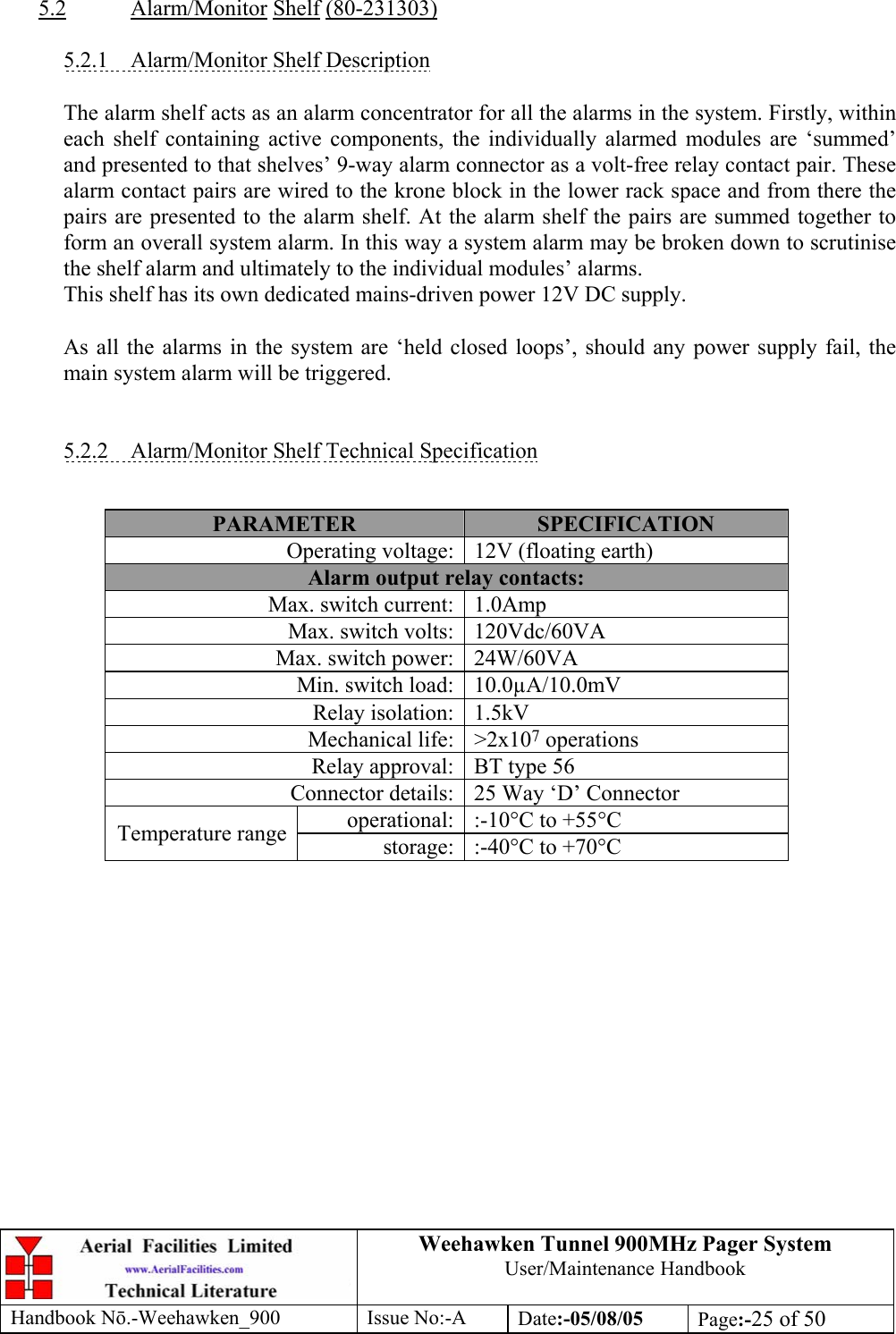 Weehawken Tunnel 900MHz Pager System User/Maintenance Handbook Handbook N.-Weehawken_900 Issue No:-A Date:-05/08/05  Page:-25 of 50   5.2 Alarm/Monitor Shelf (80-231303)  5.2.1  Alarm/Monitor Shelf Description  The alarm shelf acts as an alarm concentrator for all the alarms in the system. Firstly, within each shelf containing active components, the individually alarmed modules are ‘summed’ and presented to that shelves’ 9-way alarm connector as a volt-free relay contact pair. These alarm contact pairs are wired to the krone block in the lower rack space and from there the pairs are presented to the alarm shelf. At the alarm shelf the pairs are summed together to form an overall system alarm. In this way a system alarm may be broken down to scrutinise the shelf alarm and ultimately to the individual modules’ alarms. This shelf has its own dedicated mains-driven power 12V DC supply.  As all the alarms in the system are ‘held closed loops’, should any power supply fail, the main system alarm will be triggered.   5.2.2  Alarm/Monitor Shelf Technical Specification   PARAMETER  SPECIFICATION Operating voltage: 12V (floating earth) Alarm output relay contacts: Max. switch current: 1.0Amp Max. switch volts: 120Vdc/60VA Max. switch power: 24W/60VA Min. switch load: 10.0µA/10.0mV Relay isolation: 1.5kV Mechanical life: &gt;2x107 operations Relay approval: BT type 56 Connector details: 25 Way ‘D’ Connector operational: :-10°C to +55°C Temperature range  storage: :-40°C to +70°C   