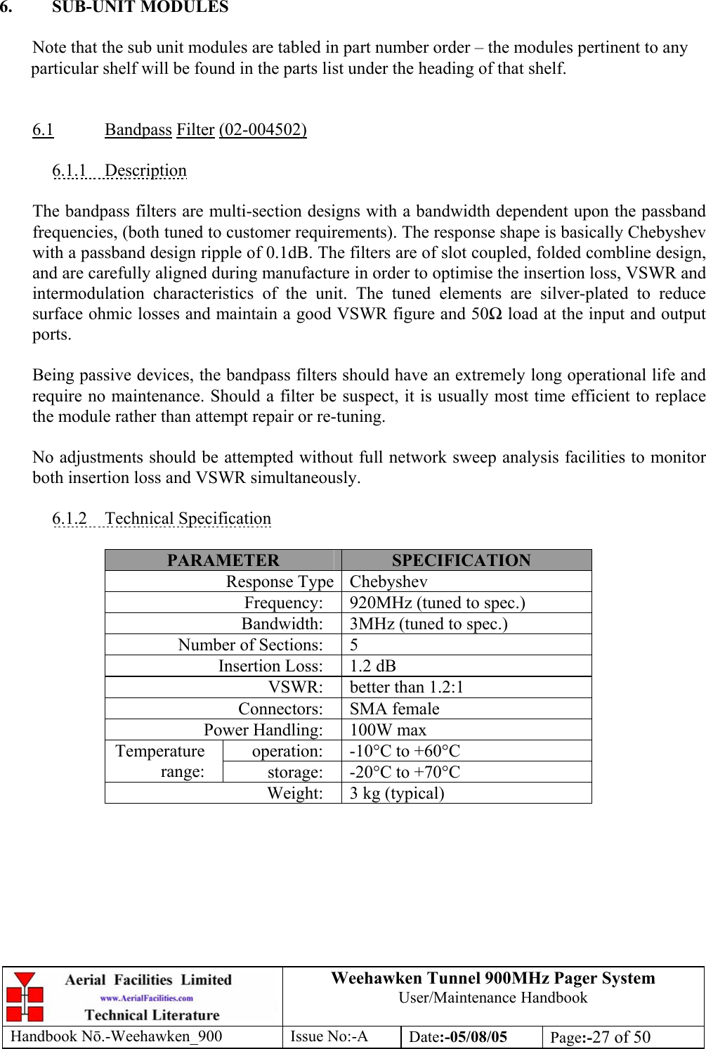 Weehawken Tunnel 900MHz Pager System User/Maintenance Handbook Handbook N.-Weehawken_900 Issue No:-A Date:-05/08/05  Page:-27 of 50   6. SUB-UNIT MODULES  Note that the sub unit modules are tabled in part number order – the modules pertinent to any particular shelf will be found in the parts list under the heading of that shelf.   6.1 Bandpass Filter (02-004502)  6.1.1 Description  The bandpass filters are multi-section designs with a bandwidth dependent upon the passband frequencies, (both tuned to customer requirements). The response shape is basically Chebyshev with a passband design ripple of 0.1dB. The filters are of slot coupled, folded combline design, and are carefully aligned during manufacture in order to optimise the insertion loss, VSWR and intermodulation characteristics of the unit. The tuned elements are silver-plated to reduce surface ohmic losses and maintain a good VSWR figure and 50 load at the input and output ports.  Being passive devices, the bandpass filters should have an extremely long operational life and require no maintenance. Should a filter be suspect, it is usually most time efficient to replace the module rather than attempt repair or re-tuning.  No adjustments should be attempted without full network sweep analysis facilities to monitor both insertion loss and VSWR simultaneously.  6.1.2 Technical Specification  PARAMETER  SPECIFICATION Response Type Chebyshev Frequency:  920MHz (tuned to spec.) Bandwidth:  3MHz (tuned to spec.) Number of Sections:  5 Insertion Loss:  1.2 dB VSWR:  better than 1.2:1 Connectors: SMA female Power Handling:  100W max operation:  -10°C to +60°C Temperature range:  storage:  -20°C to +70°C Weight:  3 kg (typical)  