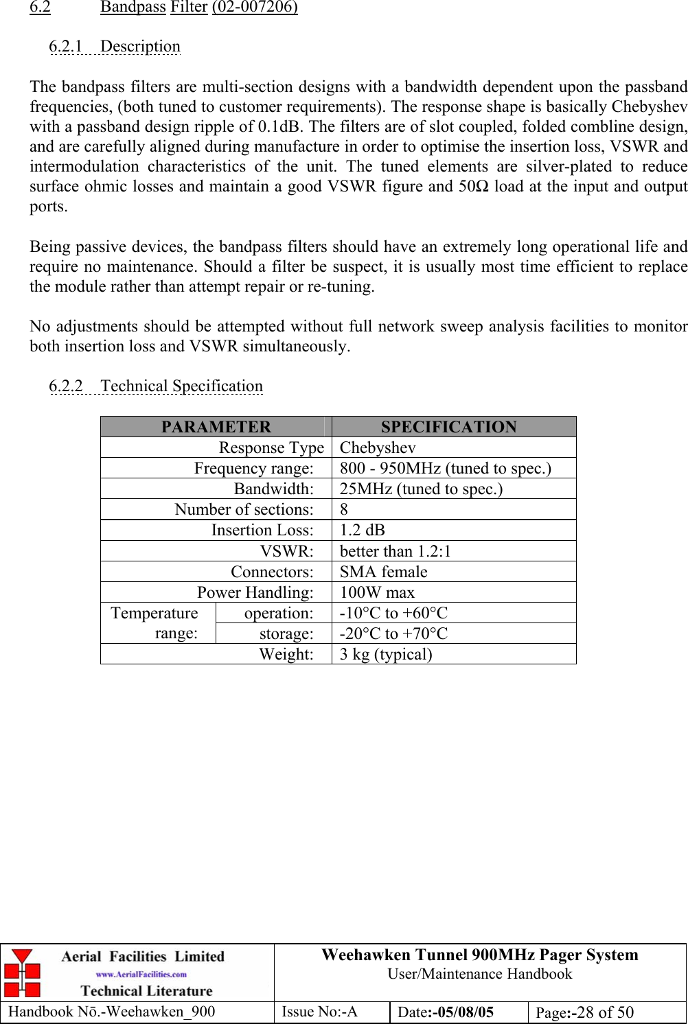 Weehawken Tunnel 900MHz Pager System User/Maintenance Handbook Handbook N.-Weehawken_900 Issue No:-A Date:-05/08/05  Page:-28 of 50   6.2 Bandpass Filter (02-007206)  6.2.1 Description  The bandpass filters are multi-section designs with a bandwidth dependent upon the passband frequencies, (both tuned to customer requirements). The response shape is basically Chebyshev with a passband design ripple of 0.1dB. The filters are of slot coupled, folded combline design, and are carefully aligned during manufacture in order to optimise the insertion loss, VSWR and intermodulation characteristics of the unit. The tuned elements are silver-plated to reduce surface ohmic losses and maintain a good VSWR figure and 50 load at the input and output ports.  Being passive devices, the bandpass filters should have an extremely long operational life and require no maintenance. Should a filter be suspect, it is usually most time efficient to replace the module rather than attempt repair or re-tuning.  No adjustments should be attempted without full network sweep analysis facilities to monitor both insertion loss and VSWR simultaneously.  6.2.2 Technical Specification  PARAMETER  SPECIFICATION Response Type Chebyshev Frequency range:  800 - 950MHz (tuned to spec.) Bandwidth:  25MHz (tuned to spec.) Number of sections:  8 Insertion Loss:  1.2 dB VSWR:  better than 1.2:1 Connectors: SMA female Power Handling:  100W max operation:  -10°C to +60°C Temperature range:  storage:  -20°C to +70°C Weight:  3 kg (typical)  