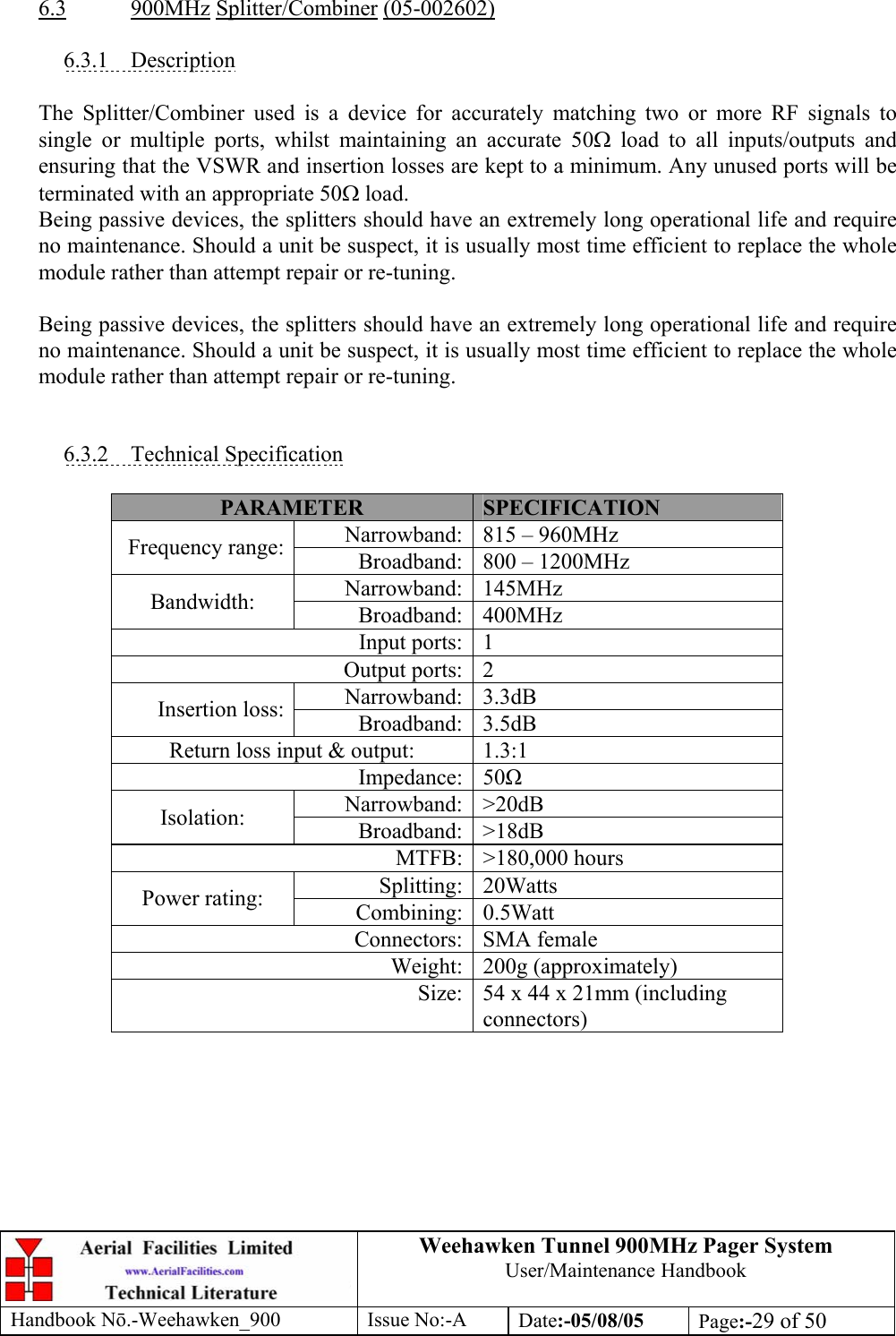 Weehawken Tunnel 900MHz Pager System User/Maintenance Handbook Handbook N.-Weehawken_900 Issue No:-A Date:-05/08/05  Page:-29 of 50   6.3 900MHz Splitter/Combiner (05-002602)  6.3.1 Description  The Splitter/Combiner used is a device for accurately matching two or more RF signals to single or multiple ports, whilst maintaining an accurate 50Ω load to all inputs/outputs and ensuring that the VSWR and insertion losses are kept to a minimum. Any unused ports will be terminated with an appropriate 50Ω load. Being passive devices, the splitters should have an extremely long operational life and require no maintenance. Should a unit be suspect, it is usually most time efficient to replace the whole module rather than attempt repair or re-tuning.  Being passive devices, the splitters should have an extremely long operational life and require no maintenance. Should a unit be suspect, it is usually most time efficient to replace the whole module rather than attempt repair or re-tuning.   6.3.2 Technical Specification  PARAMETER  SPECIFICATION Narrowband: 815 – 960MHz Frequency range:  Broadband: 800 – 1200MHz Narrowband: 145MHz Bandwidth:  Broadband: 400MHz Input ports: 1 Output ports: 2 Narrowband: 3.3dB Insertion loss:  Broadband: 3.5dB Return loss input &amp; output:  1.3:1 Impedance: 50 Narrowband: &gt;20dB Isolation:  Broadband: &gt;18dB MTFB: &gt;180,000 hours Splitting: 20Watts Power rating:  Combining: 0.5Watt Connectors: SMA female Weight: 200g (approximately) Size: 54 x 44 x 21mm (including connectors)  