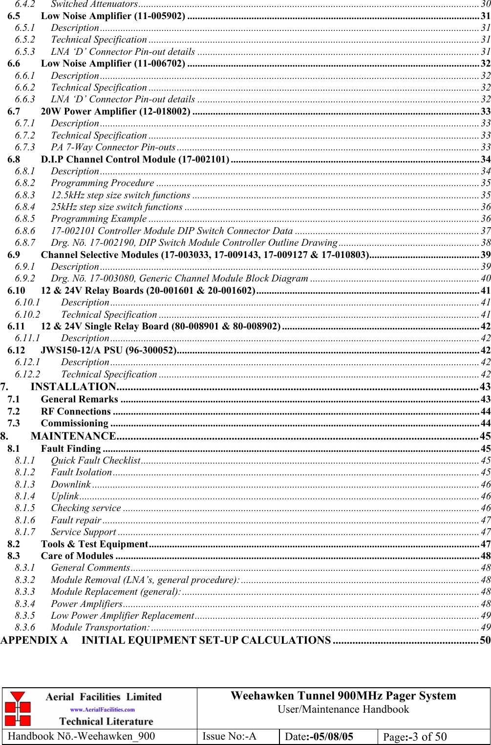 Weehawken Tunnel 900MHz Pager System User/Maintenance Handbook Handbook N.-Weehawken_900 Issue No:-A Date:-05/08/05  Page:-3 of 50  6.4.2 Switched Attenuators..................................................................................................................................... 30 6.5 Low Noise Amplifier (11-005902) .................................................................................................................. 31 6.5.1 Description.................................................................................................................................................... 31 6.5.2 Technical Specification ................................................................................................................................. 31 6.5.3 LNA ‘D’ Connector Pin-out details ..............................................................................................................31 6.6 Low Noise Amplifier (11-006702) .................................................................................................................. 32 6.6.1 Description.................................................................................................................................................... 32 6.6.2 Technical Specification ................................................................................................................................. 32 6.6.3 LNA ‘D’ Connector Pin-out details ..............................................................................................................32 6.7 20W Power Amplifier (12-018002) ................................................................................................................ 33 6.7.1 Description.................................................................................................................................................... 33 6.7.2 Technical Specification ................................................................................................................................. 33 6.7.3 PA 7-Way Connector Pin-outs ...................................................................................................................... 33 6.8 D.I.P Channel Control Module (17-002101) ................................................................................................. 34 6.8.1 Description.................................................................................................................................................... 34 6.8.2 Programming Procedure ..............................................................................................................................35 6.8.3 12.5kHz step size switch functions ................................................................................................................35 6.8.4 25kHz step size switch functions ...................................................................................................................36 6.8.5 Programming Example .................................................................................................................................36 6.8.6 17-002101 Controller Module DIP Switch Connector Data ........................................................................ 37 6.8.7 Drg. Nō. 17-002190, DIP Switch Module Controller Outline Drawing....................................................... 38 6.9 Channel Selective Modules (17-003033, 17-009143, 17-009127 &amp; 17-010803)........................................... 39 6.9.1 Description.................................................................................................................................................... 39 6.9.2 Drg. Nō. 17-003080, Generic Channel Module Block Diagram ..................................................................40 6.10 12 &amp; 24V Relay Boards (20-001601 &amp; 20-001602)....................................................................................... 41 6.10.1 Description................................................................................................................................................ 41 6.10.2 Technical Specification ............................................................................................................................. 41 6.11 12 &amp; 24V Single Relay Board (80-008901 &amp; 80-008902) .............................................................................42 6.11.1 Description................................................................................................................................................ 42 6.12 JWS150-12/A PSU (96-300052)...................................................................................................................... 42 6.12.1 Description................................................................................................................................................ 42 6.12.2 Technical Specification ............................................................................................................................. 42 7. INSTALLATION.................................................................................................................................43 7.1 General Remarks ............................................................................................................................................ 43 7.2 RF Connections ............................................................................................................................................... 44 7.3 Commissioning ................................................................................................................................................ 44 8. MAINTENANCE.................................................................................................................................45 8.1 Fault Finding ................................................................................................................................................... 45 8.1.1 Quick Fault Checklist....................................................................................................................................45 8.1.2 Fault Isolation............................................................................................................................................... 45 8.1.3 Downlink .......................................................................................................................................................46 8.1.4 Uplink............................................................................................................................................................46 8.1.5 Checking service ...........................................................................................................................................46 8.1.6 Fault repair ................................................................................................................................................... 47 8.1.7 Service Support .............................................................................................................................................47 8.2 Tools &amp; Test Equipment................................................................................................................................. 47 8.3 Care of Modules .............................................................................................................................................. 48 8.3.1 General Comments........................................................................................................................................48 8.3.2 Module Removal (LNA’s, general procedure):............................................................................................. 48 8.3.3 Module Replacement (general):....................................................................................................................48 8.3.4 Power Amplifiers...........................................................................................................................................48 8.3.5 Low Power Amplifier Replacement............................................................................................................... 49 8.3.6 Module Transportation: ................................................................................................................................ 49 APPENDIX A INITIAL EQUIPMENT SET-UP CALCULATIONS ....................................................50 