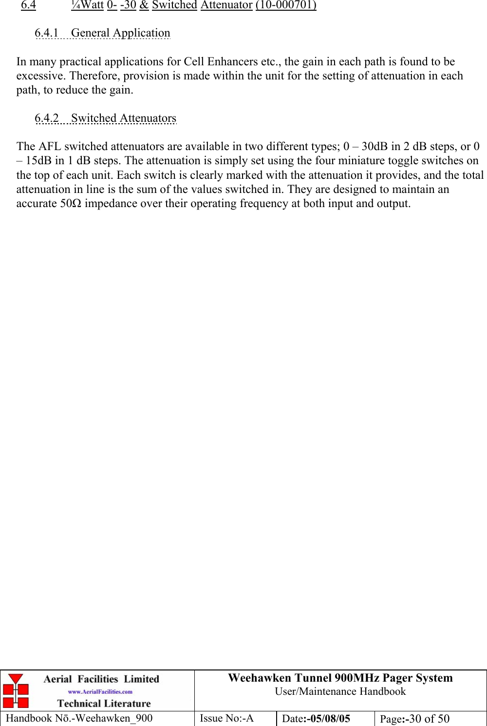 Weehawken Tunnel 900MHz Pager System User/Maintenance Handbook Handbook N.-Weehawken_900 Issue No:-A Date:-05/08/05  Page:-30 of 50   6.4 ¼Watt 0- -30 &amp; Switched Attenuator (10-000701)  6.4.1 General Application  In many practical applications for Cell Enhancers etc., the gain in each path is found to be excessive. Therefore, provision is made within the unit for the setting of attenuation in each path, to reduce the gain.  6.4.2 Switched Attenuators  The AFL switched attenuators are available in two different types; 0 – 30dB in 2 dB steps, or 0 – 15dB in 1 dB steps. The attenuation is simply set using the four miniature toggle switches on the top of each unit. Each switch is clearly marked with the attenuation it provides, and the total attenuation in line is the sum of the values switched in. They are designed to maintain an accurate 50 impedance over their operating frequency at both input and output. 