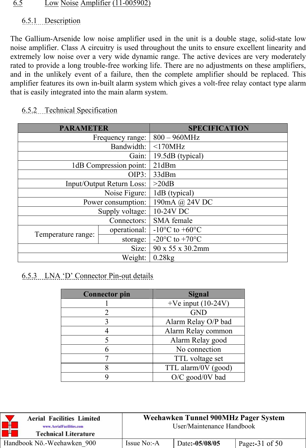 Weehawken Tunnel 900MHz Pager System User/Maintenance Handbook Handbook N.-Weehawken_900 Issue No:-A Date:-05/08/05  Page:-31 of 50    6.5 Low Noise Amplifier (11-005902)  6.5.1 Description  The Gallium-Arsenide low noise amplifier used in the unit is a double stage, solid-state low noise amplifier. Class A circuitry is used throughout the units to ensure excellent linearity and extremely low noise over a very wide dynamic range. The active devices are very moderately rated to provide a long trouble-free working life. There are no adjustments on these amplifiers, and in the unlikely event of a failure, then the complete amplifier should be replaced. This amplifier features its own in-built alarm system which gives a volt-free relay contact type alarm that is easily integrated into the main alarm system.  6.5.2 Technical Specification  PARAMETER  SPECIFICATION Frequency range: 800 – 960MHz Bandwidth: &lt;170MHz Gain: 19.5dB (typical) 1dB Compression point: 21dBm OIP3: 33dBm Input/Output Return Loss: &gt;20dB Noise Figure: 1dB (typical) Power consumption: 190mA @ 24V DC Supply voltage: 10-24V DC Connectors: SMA female operational: -10°C to +60°C Temperature range:  storage: -20°C to +70°C Size: 90 x 55 x 30.2mm Weight: 0.28kg  6.5.3  LNA ‘D’ Connector Pin-out details  Connector pin  Signal 1  +Ve input (10-24V) 2 GND 3  Alarm Relay O/P bad 4  Alarm Relay common 5  Alarm Relay good 6 No connection 7  TTL voltage set 8  TTL alarm/0V (good) 9  O/C good/0V bad  