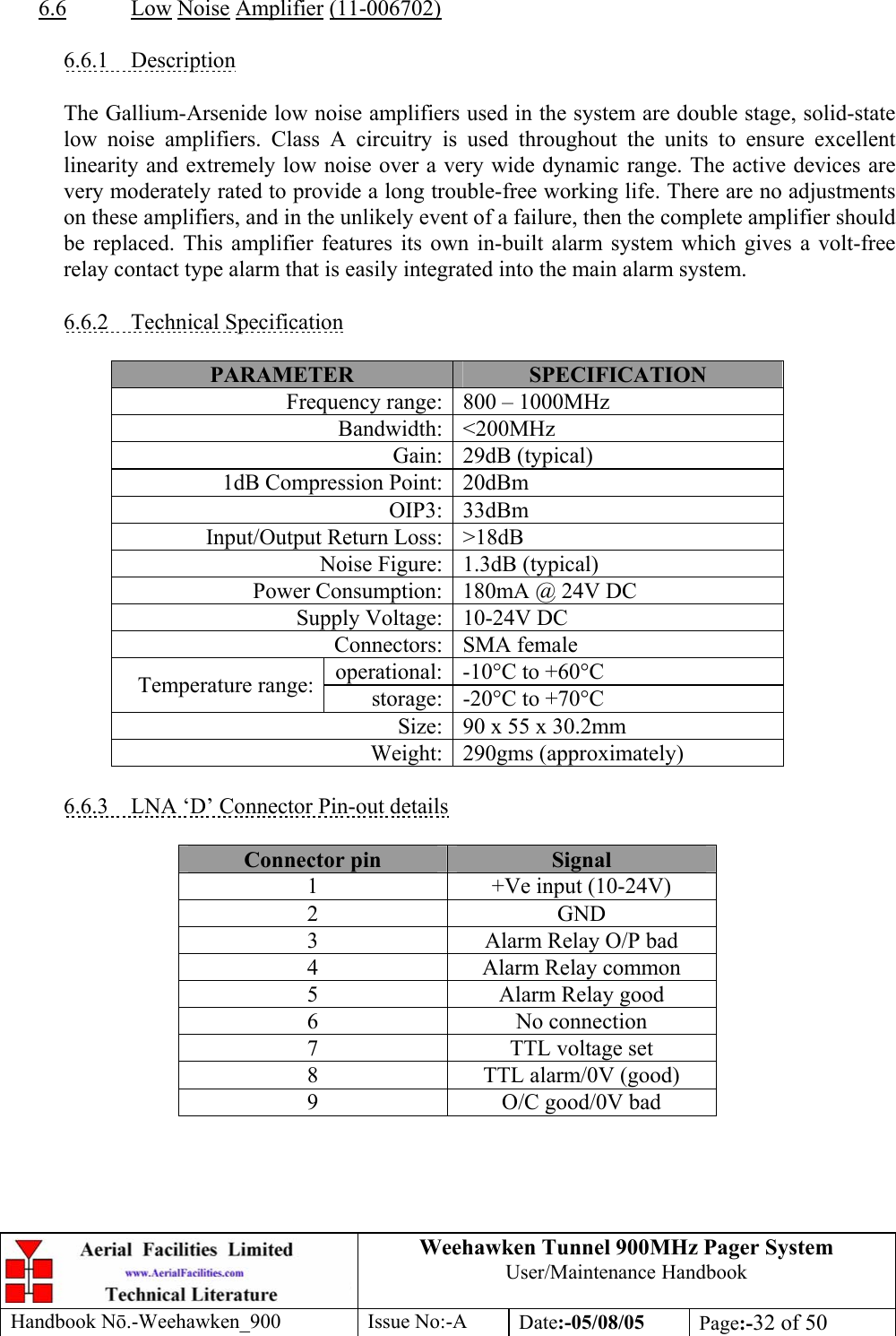 Weehawken Tunnel 900MHz Pager System User/Maintenance Handbook Handbook N.-Weehawken_900 Issue No:-A Date:-05/08/05  Page:-32 of 50   6.6 Low Noise Amplifier (11-006702)  6.6.1 Description  The Gallium-Arsenide low noise amplifiers used in the system are double stage, solid-state low noise amplifiers. Class A circuitry is used throughout the units to ensure excellent linearity and extremely low noise over a very wide dynamic range. The active devices are very moderately rated to provide a long trouble-free working life. There are no adjustments on these amplifiers, and in the unlikely event of a failure, then the complete amplifier should be replaced. This amplifier features its own in-built alarm system which gives a volt-free relay contact type alarm that is easily integrated into the main alarm system.  6.6.2 Technical Specification  PARAMETER  SPECIFICATION Frequency range: 800 – 1000MHz Bandwidth: &lt;200MHz Gain: 29dB (typical) 1dB Compression Point: 20dBm OIP3: 33dBm Input/Output Return Loss: &gt;18dB Noise Figure: 1.3dB (typical) Power Consumption: 180mA @ 24V DC Supply Voltage: 10-24V DC Connectors: SMA female operational: -10°C to +60°C Temperature range:  storage: -20°C to +70°C Size: 90 x 55 x 30.2mm Weight: 290gms (approximately)  6.6.3  LNA ‘D’ Connector Pin-out details  Connector pin  Signal 1  +Ve input (10-24V) 2 GND 3  Alarm Relay O/P bad 4  Alarm Relay common 5  Alarm Relay good 6 No connection 7  TTL voltage set 8  TTL alarm/0V (good) 9  O/C good/0V bad  