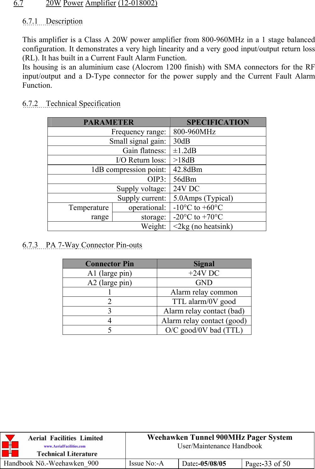 Weehawken Tunnel 900MHz Pager System User/Maintenance Handbook Handbook N.-Weehawken_900 Issue No:-A Date:-05/08/05  Page:-33 of 50   6.7 20W Power Amplifier (12-018002)  6.7.1 Description  This amplifier is a Class A 20W power amplifier from 800-960MHz in a 1 stage balanced configuration. It demonstrates a very high linearity and a very good input/output return loss (RL). It has built in a Current Fault Alarm Function. Its housing is an aluminium case (Alocrom 1200 finish) with SMA connectors for the RF input/output and a D-Type connector for the power supply and the Current Fault Alarm Function.  6.7.2 Technical Specification  PARAMETER  SPECIFICATION Frequency range: 800-960MHz Small signal gain: 30dB Gain flatness: ±1.2dB I/O Return loss: &gt;18dB 1dB compression point: 42.8dBm OIP3: 56dBm Supply voltage: 24V DC Supply current: 5.0Amps (Typical) operational: -10°C to +60°C Temperature range  storage: -20°C to +70°C Weight: &lt;2kg (no heatsink)  6.7.3  PA 7-Way Connector Pin-outs  Connector Pin  Signal A1 (large pin)  +24V DC A2 (large pin)  GND 1  Alarm relay common 2  TTL alarm/0V good 3  Alarm relay contact (bad) 4  Alarm relay contact (good) 5  O/C good/0V bad (TTL)  