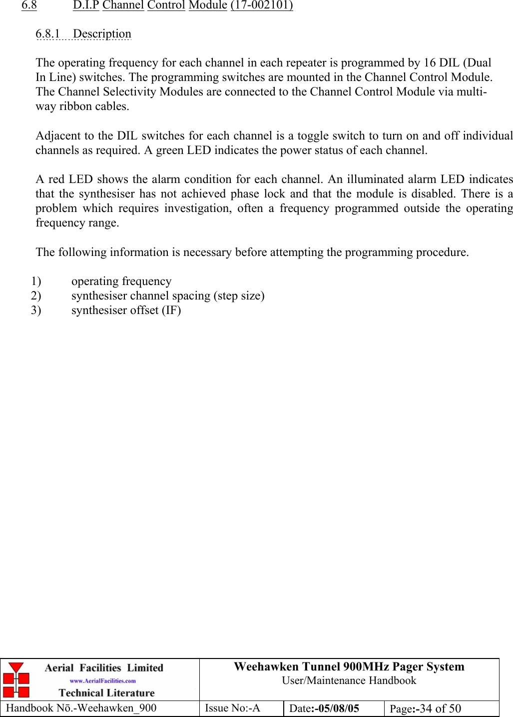 Weehawken Tunnel 900MHz Pager System User/Maintenance Handbook Handbook N.-Weehawken_900 Issue No:-A Date:-05/08/05  Page:-34 of 50     6.8 D.I.P Channel Control Module (17-002101)  6.8.1 Description  The operating frequency for each channel in each repeater is programmed by 16 DIL (Dual In Line) switches. The programming switches are mounted in the Channel Control Module. The Channel Selectivity Modules are connected to the Channel Control Module via multi-way ribbon cables.  Adjacent to the DIL switches for each channel is a toggle switch to turn on and off individual channels as required. A green LED indicates the power status of each channel.  A red LED shows the alarm condition for each channel. An illuminated alarm LED indicates that the synthesiser has not achieved phase lock and that the module is disabled. There is a problem which requires investigation, often a frequency programmed outside the operating frequency range.  The following information is necessary before attempting the programming procedure.  1) operating frequency 2) synthesiser channel spacing (step size) 3) synthesiser offset (IF)  