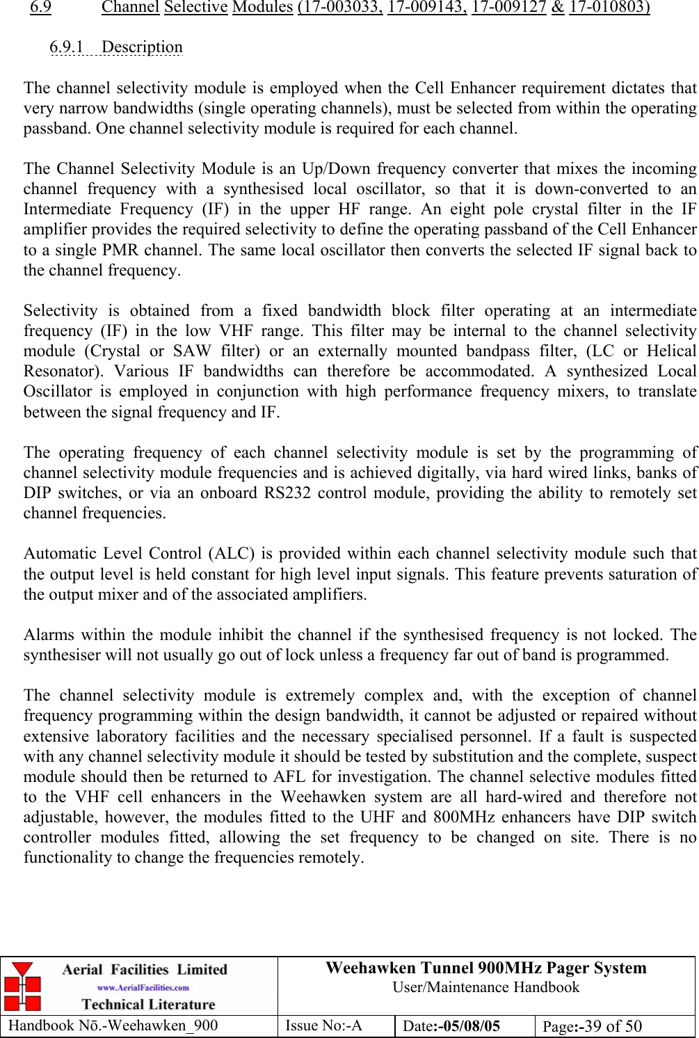 Weehawken Tunnel 900MHz Pager System User/Maintenance Handbook Handbook N.-Weehawken_900 Issue No:-A Date:-05/08/05  Page:-39 of 50   6.9 Channel Selective Modules (17-003033, 17-009143, 17-009127 &amp; 17-010803)  6.9.1 Description  The channel selectivity module is employed when the Cell Enhancer requirement dictates that very narrow bandwidths (single operating channels), must be selected from within the operating passband. One channel selectivity module is required for each channel.  The Channel Selectivity Module is an Up/Down frequency converter that mixes the incoming channel frequency with a synthesised local oscillator, so that it is down-converted to an Intermediate Frequency (IF) in the upper HF range. An eight pole crystal filter in the IF amplifier provides the required selectivity to define the operating passband of the Cell Enhancer to a single PMR channel. The same local oscillator then converts the selected IF signal back to the channel frequency.  Selectivity is obtained from a fixed bandwidth block filter operating at an intermediate frequency (IF) in the low VHF range. This filter may be internal to the channel selectivity module (Crystal or SAW filter) or an externally mounted bandpass filter, (LC or Helical Resonator). Various IF bandwidths can therefore be accommodated. A synthesized Local Oscillator is employed in conjunction with high performance frequency mixers, to translate between the signal frequency and IF.  The operating frequency of each channel selectivity module is set by the programming of channel selectivity module frequencies and is achieved digitally, via hard wired links, banks of DIP switches, or via an onboard RS232 control module, providing the ability to remotely set channel frequencies.  Automatic Level Control (ALC) is provided within each channel selectivity module such that the output level is held constant for high level input signals. This feature prevents saturation of the output mixer and of the associated amplifiers.  Alarms within the module inhibit the channel if the synthesised frequency is not locked. The synthesiser will not usually go out of lock unless a frequency far out of band is programmed.  The channel selectivity module is extremely complex and, with the exception of channel frequency programming within the design bandwidth, it cannot be adjusted or repaired without extensive laboratory facilities and the necessary specialised personnel. If a fault is suspected with any channel selectivity module it should be tested by substitution and the complete, suspect module should then be returned to AFL for investigation. The channel selective modules fitted to the VHF cell enhancers in the Weehawken system are all hard-wired and therefore not adjustable, however, the modules fitted to the UHF and 800MHz enhancers have DIP switch controller modules fitted, allowing the set frequency to be changed on site. There is no functionality to change the frequencies remotely. 