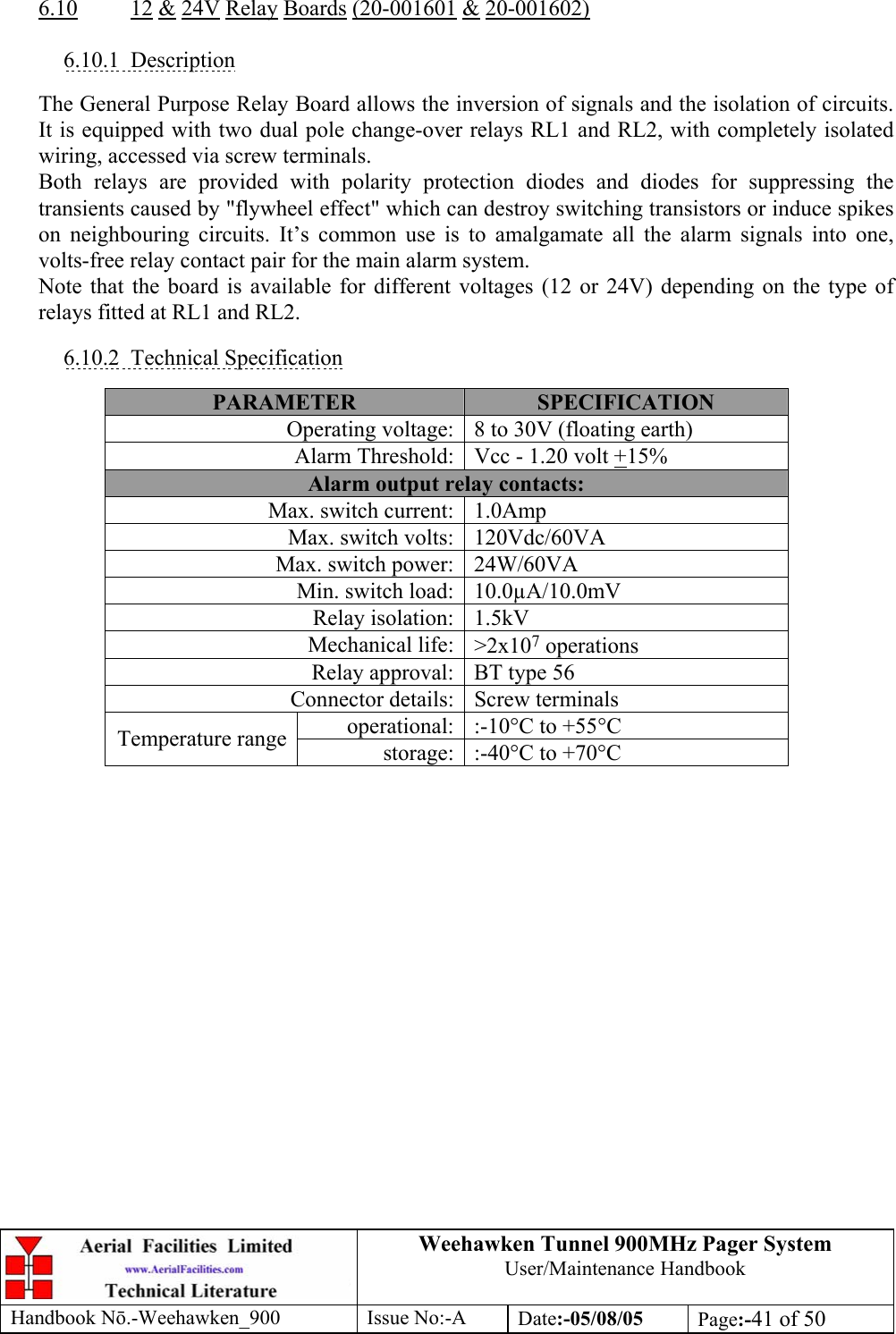 Weehawken Tunnel 900MHz Pager System User/Maintenance Handbook Handbook N.-Weehawken_900 Issue No:-A Date:-05/08/05  Page:-41 of 50   6.10 12 &amp; 24V Relay Boards (20-001601 &amp; 20-001602)  6.10.1 Description  The General Purpose Relay Board allows the inversion of signals and the isolation of circuits. It is equipped with two dual pole change-over relays RL1 and RL2, with completely isolated wiring, accessed via screw terminals. Both relays are provided with polarity protection diodes and diodes for suppressing the transients caused by &quot;flywheel effect&quot; which can destroy switching transistors or induce spikes on neighbouring circuits. It’s common use is to amalgamate all the alarm signals into one, volts-free relay contact pair for the main alarm system. Note that the board is available for different voltages (12 or 24V) depending on the type of relays fitted at RL1 and RL2.  6.10.2 Technical Specification  PARAMETER  SPECIFICATION Operating voltage: 8 to 30V (floating earth) Alarm Threshold: Vcc - 1.20 volt +15% Alarm output relay contacts: Max. switch current: 1.0Amp Max. switch volts: 120Vdc/60VA Max. switch power: 24W/60VA Min. switch load: 10.0µA/10.0mV Relay isolation: 1.5kV Mechanical life: &gt;2x107 operations Relay approval: BT type 56 Connector details: Screw terminals operational: :-10°C to +55°C Temperature range  storage: :-40°C to +70°C  