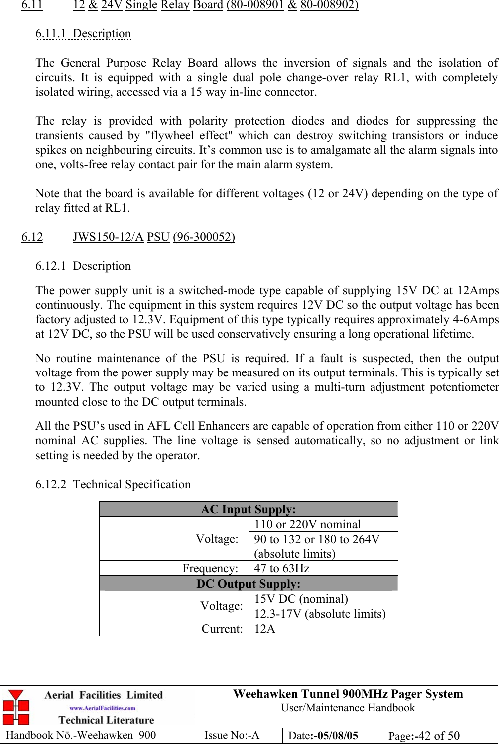 Weehawken Tunnel 900MHz Pager System User/Maintenance Handbook Handbook N.-Weehawken_900 Issue No:-A Date:-05/08/05  Page:-42 of 50   6.11 12 &amp; 24V Single Relay Board (80-008901 &amp; 80-008902)  6.11.1 Description  The General Purpose Relay Board allows the inversion of signals and the isolation of circuits. It is equipped with a single dual pole change-over relay RL1, with completely isolated wiring, accessed via a 15 way in-line connector.  The relay is provided with polarity protection diodes and diodes for suppressing the transients caused by &quot;flywheel effect&quot; which can destroy switching transistors or induce spikes on neighbouring circuits. It’s common use is to amalgamate all the alarm signals into one, volts-free relay contact pair for the main alarm system.  Note that the board is available for different voltages (12 or 24V) depending on the type of relay fitted at RL1.  6.12 JWS150-12/A PSU (96-300052)  6.12.1 Description  The power supply unit is a switched-mode type capable of supplying 15V DC at 12Amps continuously. The equipment in this system requires 12V DC so the output voltage has been factory adjusted to 12.3V. Equipment of this type typically requires approximately 4-6Amps at 12V DC, so the PSU will be used conservatively ensuring a long operational lifetime.  No routine maintenance of the PSU is required. If a fault is suspected, then the output voltage from the power supply may be measured on its output terminals. This is typically set to 12.3V. The output voltage may be varied using a multi-turn adjustment potentiometer mounted close to the DC output terminals.  All the PSU’s used in AFL Cell Enhancers are capable of operation from either 110 or 220V nominal AC supplies. The line voltage is sensed automatically, so no adjustment or link setting is needed by the operator.  6.12.2 Technical Specification  AC Input Supply: 110 or 220V nominal Voltage:  90 to 132 or 180 to 264V (absolute limits) Frequency:  47 to 63Hz DC Output Supply: 15V DC (nominal) Voltage: 12.3-17V (absolute limits) Current: 12A 