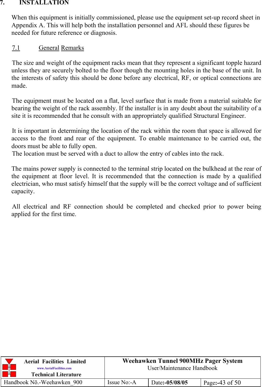 Weehawken Tunnel 900MHz Pager System User/Maintenance Handbook Handbook N.-Weehawken_900 Issue No:-A Date:-05/08/05  Page:-43 of 50   7. INSTALLATION  When this equipment is initially commissioned, please use the equipment set-up record sheet in Appendix A. This will help both the installation personnel and AFL should these figures be needed for future reference or diagnosis.  7.1 General Remarks  The size and weight of the equipment racks mean that they represent a significant topple hazard unless they are securely bolted to the floor though the mounting holes in the base of the unit. In the interests of safety this should be done before any electrical, RF, or optical connections are made.  The equipment must be located on a flat, level surface that is made from a material suitable for bearing the weight of the rack assembly. If the installer is in any doubt about the suitability of a site it is recommended that he consult with an appropriately qualified Structural Engineer.   It is important in determining the location of the rack within the room that space is allowed for access to the front and rear of the equipment. To enable maintenance to be carried out, the doors must be able to fully open. The location must be served with a duct to allow the entry of cables into the rack.  The mains power supply is connected to the terminal strip located on the bulkhead at the rear of the equipment at floor level. It is recommended that the connection is made by a qualified electrician, who must satisfy himself that the supply will be the correct voltage and of sufficient capacity.  All electrical and RF connection should be completed and checked prior to power being applied for the first time.  