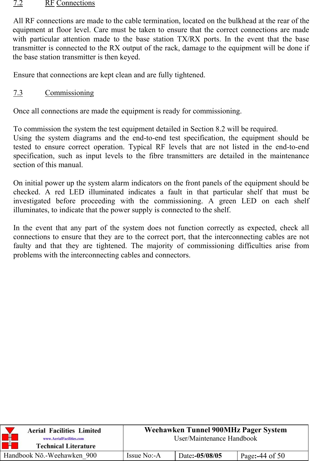 Weehawken Tunnel 900MHz Pager System User/Maintenance Handbook Handbook N.-Weehawken_900 Issue No:-A Date:-05/08/05  Page:-44 of 50   7.2 RF Connections  All RF connections are made to the cable termination, located on the bulkhead at the rear of the equipment at floor level. Care must be taken to ensure that the correct connections are made with particular attention made to the base station TX/RX ports. In the event that the base transmitter is connected to the RX output of the rack, damage to the equipment will be done if the base station transmitter is then keyed.  Ensure that connections are kept clean and are fully tightened.  7.3 Commissioning  Once all connections are made the equipment is ready for commissioning.  To commission the system the test equipment detailed in Section 8.2 will be required. Using the system diagrams and the end-to-end test specification, the equipment should be tested to ensure correct operation. Typical RF levels that are not listed in the end-to-end specification, such as input levels to the fibre transmitters are detailed in the maintenance section of this manual.  On initial power up the system alarm indicators on the front panels of the equipment should be checked. A red LED illuminated indicates a fault in that particular shelf that must be investigated before proceeding with the commissioning. A green LED on each shelf illuminates, to indicate that the power supply is connected to the shelf.  In the event that any part of the system does not function correctly as expected, check all connections to ensure that they are to the correct port, that the interconnecting cables are not faulty and that they are tightened. The majority of commissioning difficulties arise from problems with the interconnecting cables and connectors. 