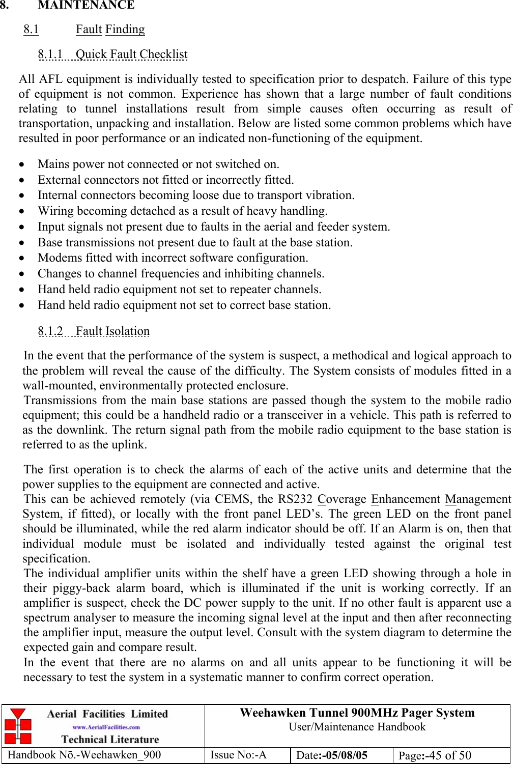 Weehawken Tunnel 900MHz Pager System User/Maintenance Handbook Handbook N.-Weehawken_900 Issue No:-A Date:-05/08/05  Page:-45 of 50   8. MAINTENANCE  8.1 Fault Finding  8.1.1  Quick Fault Checklist  All AFL equipment is individually tested to specification prior to despatch. Failure of this type of equipment is not common. Experience has shown that a large number of fault conditions relating to tunnel installations result from simple causes often occurring as result of transportation, unpacking and installation. Below are listed some common problems which have resulted in poor performance or an indicated non-functioning of the equipment.  • Mains power not connected or not switched on. • External connectors not fitted or incorrectly fitted. • Internal connectors becoming loose due to transport vibration. • Wiring becoming detached as a result of heavy handling. • Input signals not present due to faults in the aerial and feeder system. • Base transmissions not present due to fault at the base station. • Modems fitted with incorrect software configuration. • Changes to channel frequencies and inhibiting channels. • Hand held radio equipment not set to repeater channels. • Hand held radio equipment not set to correct base station.  8.1.2 Fault Isolation  In the event that the performance of the system is suspect, a methodical and logical approach to the problem will reveal the cause of the difficulty. The System consists of modules fitted in a wall-mounted, environmentally protected enclosure. Transmissions from the main base stations are passed though the system to the mobile radio equipment; this could be a handheld radio or a transceiver in a vehicle. This path is referred to as the downlink. The return signal path from the mobile radio equipment to the base station is referred to as the uplink.  The first operation is to check the alarms of each of the active units and determine that the power supplies to the equipment are connected and active. This can be achieved remotely (via CEMS, the RS232 Coverage Enhancement Management System, if fitted), or locally with the front panel LED’s. The green LED on the front panel should be illuminated, while the red alarm indicator should be off. If an Alarm is on, then that individual module must be isolated and individually tested against the original test specification. The individual amplifier units within the shelf have a green LED showing through a hole in their piggy-back alarm board, which is illuminated if the unit is working correctly. If an amplifier is suspect, check the DC power supply to the unit. If no other fault is apparent use a spectrum analyser to measure the incoming signal level at the input and then after reconnecting the amplifier input, measure the output level. Consult with the system diagram to determine the expected gain and compare result. In the event that there are no alarms on and all units appear to be functioning it will be necessary to test the system in a systematic manner to confirm correct operation. 