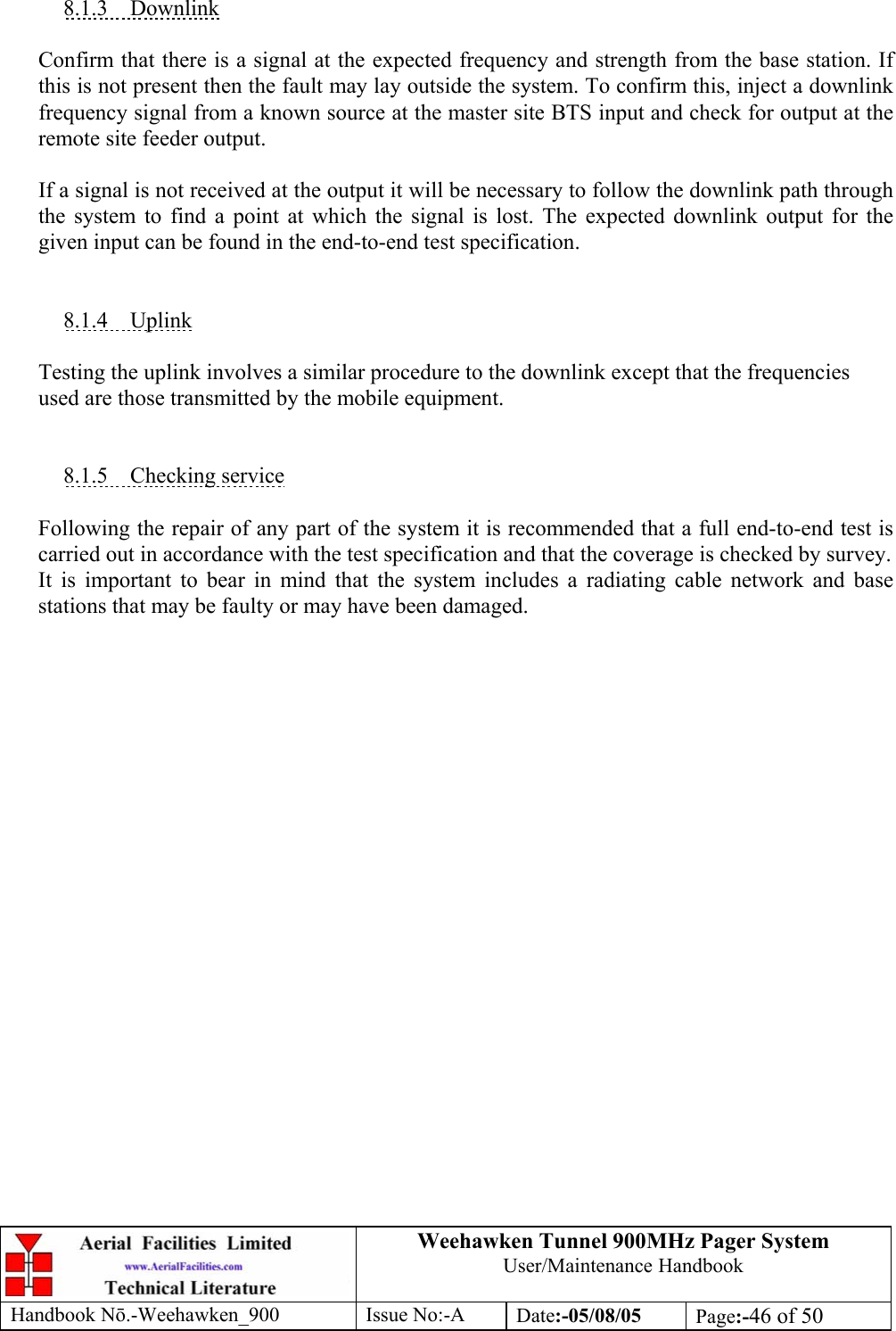 Weehawken Tunnel 900MHz Pager System User/Maintenance Handbook Handbook N.-Weehawken_900 Issue No:-A Date:-05/08/05  Page:-46 of 50   8.1.3 Downlink  Confirm that there is a signal at the expected frequency and strength from the base station. If this is not present then the fault may lay outside the system. To confirm this, inject a downlink frequency signal from a known source at the master site BTS input and check for output at the remote site feeder output.  If a signal is not received at the output it will be necessary to follow the downlink path through the system to find a point at which the signal is lost. The expected downlink output for the given input can be found in the end-to-end test specification.   8.1.4 Uplink  Testing the uplink involves a similar procedure to the downlink except that the frequencies used are those transmitted by the mobile equipment.   8.1.5 Checking service  Following the repair of any part of the system it is recommended that a full end-to-end test is carried out in accordance with the test specification and that the coverage is checked by survey. It is important to bear in mind that the system includes a radiating cable network and base stations that may be faulty or may have been damaged. 