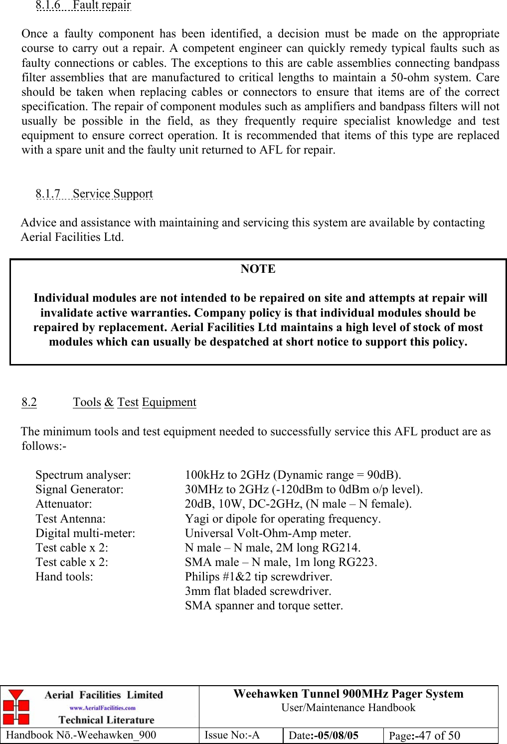 Weehawken Tunnel 900MHz Pager System User/Maintenance Handbook Handbook N.-Weehawken_900 Issue No:-A Date:-05/08/05  Page:-47 of 50   8.1.6 Fault repair  Once a faulty component has been identified, a decision must be made on the appropriate course to carry out a repair. A competent engineer can quickly remedy typical faults such as faulty connections or cables. The exceptions to this are cable assemblies connecting bandpass filter assemblies that are manufactured to critical lengths to maintain a 50-ohm system. Care should be taken when replacing cables or connectors to ensure that items are of the correct specification. The repair of component modules such as amplifiers and bandpass filters will not usually be possible in the field, as they frequently require specialist knowledge and test equipment to ensure correct operation. It is recommended that items of this type are replaced with a spare unit and the faulty unit returned to AFL for repair.   8.1.7 Service Support  Advice and assistance with maintaining and servicing this system are available by contacting Aerial Facilities Ltd.  NOTE  Individual modules are not intended to be repaired on site and attempts at repair will invalidate active warranties. Company policy is that individual modules should be repaired by replacement. Aerial Facilities Ltd maintains a high level of stock of most modules which can usually be despatched at short notice to support this policy.    8.2 Tools &amp; Test Equipment  The minimum tools and test equipment needed to successfully service this AFL product are as follows:-    Spectrum analyser:    100kHz to 2GHz (Dynamic range = 90dB).   Signal Generator:    30MHz to 2GHz (-120dBm to 0dBm o/p level).   Attenuator:      20dB, 10W, DC-2GHz, (N male – N female).   Test Antenna:     Yagi or dipole for operating frequency.   Digital multi-meter:    Universal Volt-Ohm-Amp meter.   Test cable x 2:     N male – N male, 2M long RG214.   Test cable x 2:     SMA male – N male, 1m long RG223.   Hand tools:      Philips #1&amp;2 tip screwdriver. 3mm flat bladed screwdriver.      SMA spanner and torque setter.  