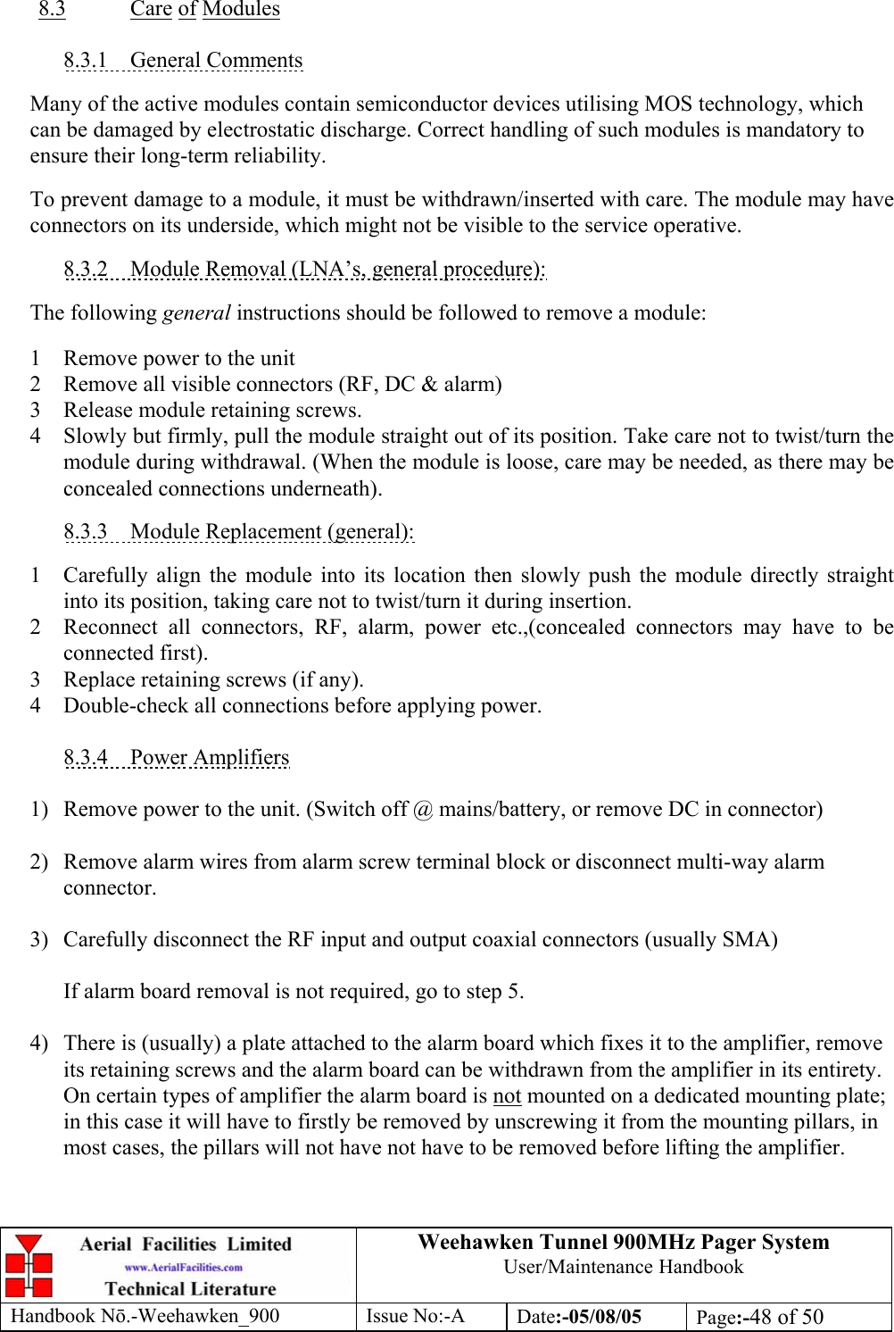 Weehawken Tunnel 900MHz Pager System User/Maintenance Handbook Handbook N.-Weehawken_900 Issue No:-A Date:-05/08/05  Page:-48 of 50   8.3 Care of Modules  8.3.1 General Comments  Many of the active modules contain semiconductor devices utilising MOS technology, which can be damaged by electrostatic discharge. Correct handling of such modules is mandatory to ensure their long-term reliability.  To prevent damage to a module, it must be withdrawn/inserted with care. The module may have connectors on its underside, which might not be visible to the service operative.  8.3.2  Module Removal (LNA’s, general procedure):  The following general instructions should be followed to remove a module:  1  Remove power to the unit 2  Remove all visible connectors (RF, DC &amp; alarm) 3  Release module retaining screws. 4  Slowly but firmly, pull the module straight out of its position. Take care not to twist/turn the module during withdrawal. (When the module is loose, care may be needed, as there may be concealed connections underneath).  8.3.3  Module Replacement (general):  1  Carefully align the module into its location then slowly push the module directly straight into its position, taking care not to twist/turn it during insertion. 2  Reconnect all connectors, RF, alarm, power etc.,(concealed connectors may have to be connected first). 3  Replace retaining screws (if any). 4  Double-check all connections before applying power.  8.3.4 Power Amplifiers  1)  Remove power to the unit. (Switch off @ mains/battery, or remove DC in connector)  2)  Remove alarm wires from alarm screw terminal block or disconnect multi-way alarm connector.  3)  Carefully disconnect the RF input and output coaxial connectors (usually SMA)  If alarm board removal is not required, go to step 5.  4)  There is (usually) a plate attached to the alarm board which fixes it to the amplifier, remove its retaining screws and the alarm board can be withdrawn from the amplifier in its entirety. On certain types of amplifier the alarm board is not mounted on a dedicated mounting plate; in this case it will have to firstly be removed by unscrewing it from the mounting pillars, in most cases, the pillars will not have not have to be removed before lifting the amplifier.   