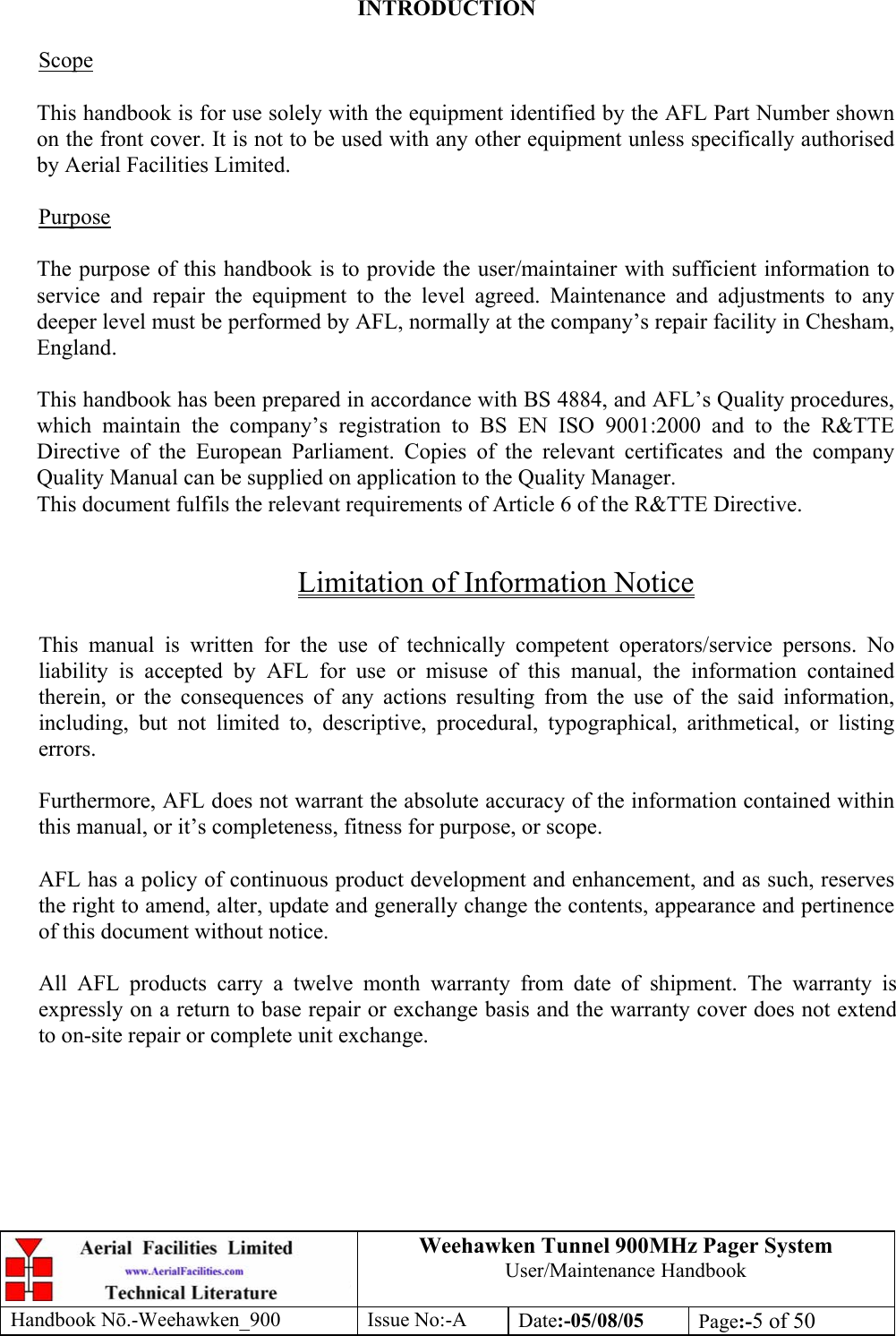 Weehawken Tunnel 900MHz Pager System User/Maintenance Handbook Handbook N.-Weehawken_900 Issue No:-A Date:-05/08/05  Page:-5 of 50   INTRODUCTION  Scope  This handbook is for use solely with the equipment identified by the AFL Part Number shown on the front cover. It is not to be used with any other equipment unless specifically authorised by Aerial Facilities Limited.  Purpose  The purpose of this handbook is to provide the user/maintainer with sufficient information to service and repair the equipment to the level agreed. Maintenance and adjustments to any deeper level must be performed by AFL, normally at the company’s repair facility in Chesham, England.  This handbook has been prepared in accordance with BS 4884, and AFL’s Quality procedures, which maintain the company’s registration to BS EN ISO 9001:2000 and to the R&amp;TTE Directive of the European Parliament. Copies of the relevant certificates and the company Quality Manual can be supplied on application to the Quality Manager. This document fulfils the relevant requirements of Article 6 of the R&amp;TTE Directive.  Limitation of Information Notice  This manual is written for the use of technically competent operators/service persons. No liability is accepted by AFL for use or misuse of this manual, the information contained therein, or the consequences of any actions resulting from the use of the said information, including, but not limited to, descriptive, procedural, typographical, arithmetical, or listing errors.  Furthermore, AFL does not warrant the absolute accuracy of the information contained within this manual, or it’s completeness, fitness for purpose, or scope.  AFL has a policy of continuous product development and enhancement, and as such, reserves the right to amend, alter, update and generally change the contents, appearance and pertinence of this document without notice.  All AFL products carry a twelve month warranty from date of shipment. The warranty is expressly on a return to base repair or exchange basis and the warranty cover does not extend to on-site repair or complete unit exchange. 