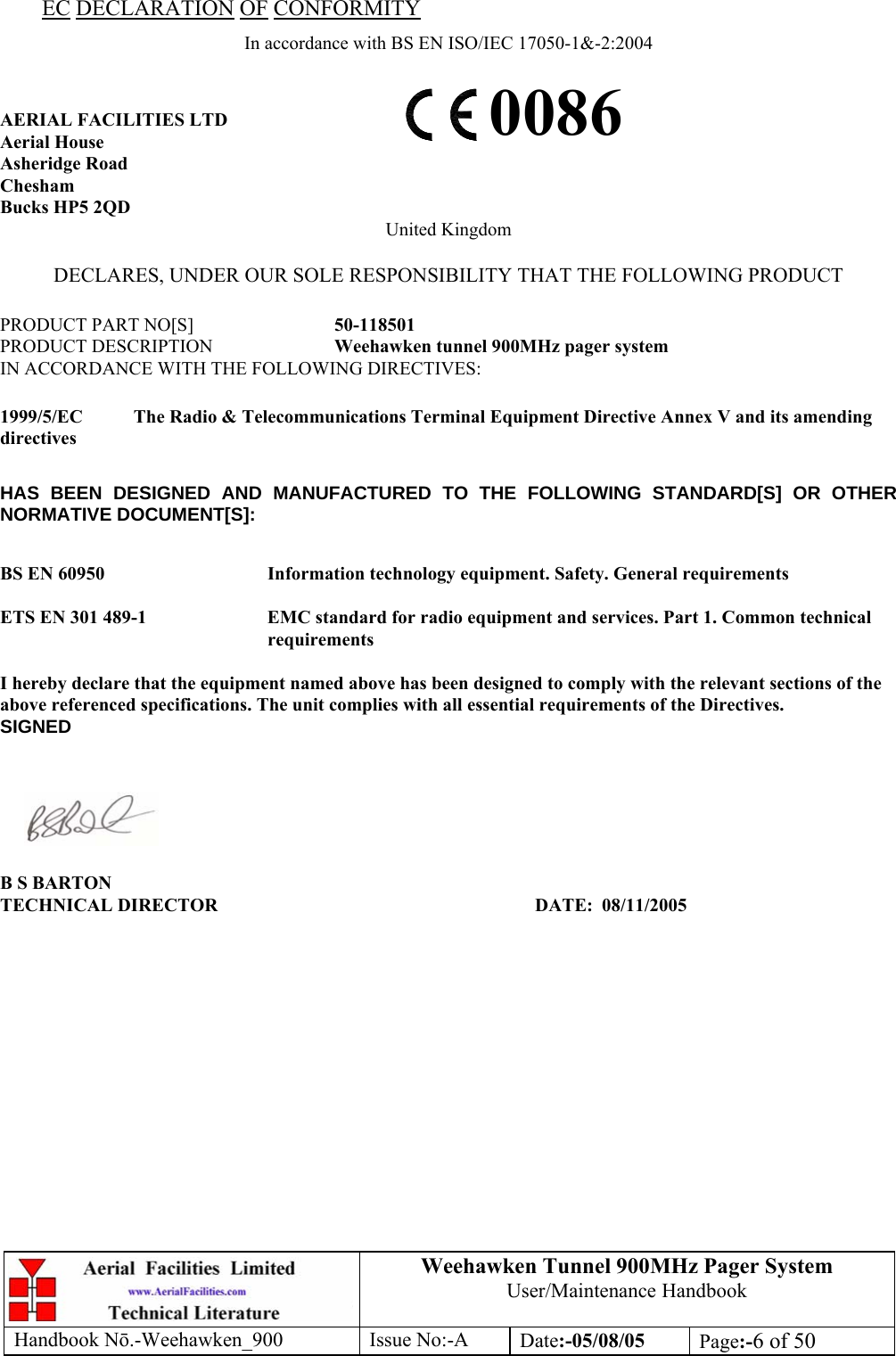 Weehawken Tunnel 900MHz Pager System User/Maintenance Handbook Handbook N.-Weehawken_900 Issue No:-A Date:-05/08/05  Page:-6 of 50  EC DECLARATION OF CONFORMITY In accordance with BS EN ISO/IEC 17050-1&amp;-2:2004  AERIAL FACILITIES LTD Aerial House Asheridge Road Chesham Bucks HP5 2QD United Kingdom  DECLARES, UNDER OUR SOLE RESPONSIBILITY THAT THE FOLLOWING PRODUCT  PRODUCT PART NO[S]  50-118501 PRODUCT DESCRIPTION  Weehawken tunnel 900MHz pager system IN ACCORDANCE WITH THE FOLLOWING DIRECTIVES:  1999/5/EC  The Radio &amp; Telecommunications Terminal Equipment Directive Annex V and its amending directives  HAS BEEN DESIGNED AND MANUFACTURED TO THE FOLLOWING STANDARD[S] OR OTHER NORMATIVE DOCUMENT[S]:  BS EN 60950   Information technology equipment. Safety. General requirements   ETS EN 301 489-1  EMC standard for radio equipment and services. Part 1. Common technical requirements  I hereby declare that the equipment named above has been designed to comply with the relevant sections of the above referenced specifications. The unit complies with all essential requirements of the Directives. SIGNED    B S BARTON TECHNICAL DIRECTOR     DATE: 08/11/2005 0086 