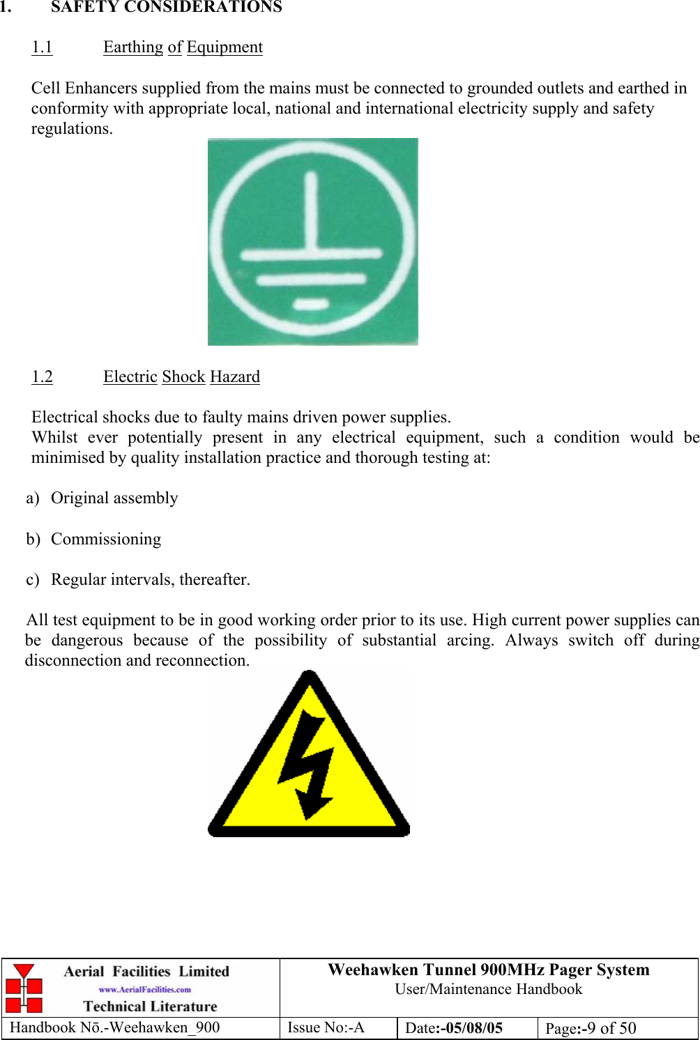 Weehawken Tunnel 900MHz Pager System User/Maintenance Handbook Handbook N.-Weehawken_900 Issue No:-A Date:-05/08/05  Page:-9 of 50   1. SAFETY CONSIDERATIONS  1.1 Earthing of Equipment  Cell Enhancers supplied from the mains must be connected to grounded outlets and earthed in conformity with appropriate local, national and international electricity supply and safety regulations.   1.2 Electric Shock Hazard  Electrical shocks due to faulty mains driven power supplies. Whilst ever potentially present in any electrical equipment, such a condition would be minimised by quality installation practice and thorough testing at:  a) Original assembly  b) Commissioning  c)  Regular intervals, thereafter.  All test equipment to be in good working order prior to its use. High current power supplies can be dangerous because of the possibility of substantial arcing. Always switch off during disconnection and reconnection.  