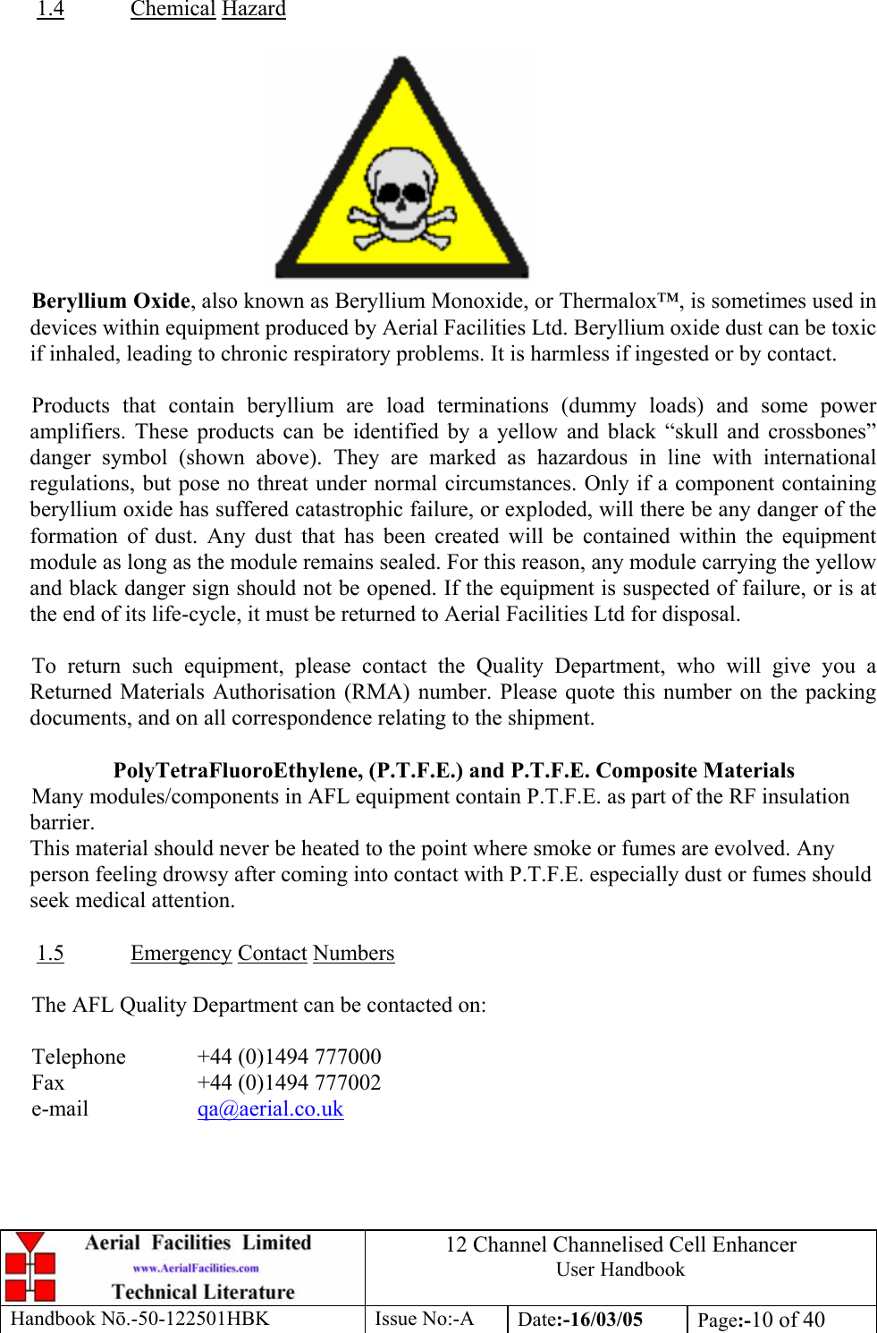 12 Channel Channelised Cell Enhancer User Handbook Handbook N.-50-122501HBK Issue No:-A Date:-16/03/05  Page:-10 of 40   1.4 Chemical Hazard   Beryllium Oxide, also known as Beryllium Monoxide, or Thermalox™, is sometimes used in devices within equipment produced by Aerial Facilities Ltd. Beryllium oxide dust can be toxic if inhaled, leading to chronic respiratory problems. It is harmless if ingested or by contact.  Products that contain beryllium are load terminations (dummy loads) and some power amplifiers. These products can be identified by a yellow and black “skull and crossbones” danger symbol (shown above). They are marked as hazardous in line with international regulations, but pose no threat under normal circumstances. Only if a component containing beryllium oxide has suffered catastrophic failure, or exploded, will there be any danger of the formation of dust. Any dust that has been created will be contained within the equipment module as long as the module remains sealed. For this reason, any module carrying the yellow and black danger sign should not be opened. If the equipment is suspected of failure, or is at the end of its life-cycle, it must be returned to Aerial Facilities Ltd for disposal.  To return such equipment, please contact the Quality Department, who will give you a Returned Materials Authorisation (RMA) number. Please quote this number on the packing documents, and on all correspondence relating to the shipment.  PolyTetraFluoroEthylene, (P.T.F.E.) and P.T.F.E. Composite Materials Many modules/components in AFL equipment contain P.T.F.E. as part of the RF insulation barrier. This material should never be heated to the point where smoke or fumes are evolved. Any person feeling drowsy after coming into contact with P.T.F.E. especially dust or fumes should seek medical attention.  1.5 Emergency Contact Numbers  The AFL Quality Department can be contacted on:  Telephone   +44 (0)1494 777000 Fax    +44 (0)1494 777002 e-mail   qa@aerial.co.uk  