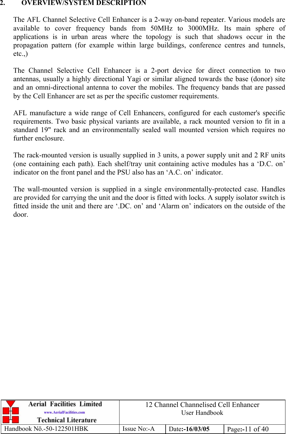 12 Channel Channelised Cell Enhancer User Handbook Handbook N.-50-122501HBK Issue No:-A Date:-16/03/05  Page:-11 of 40   2. OVERVIEW/SYSTEM DESCRIPTION  The AFL Channel Selective Cell Enhancer is a 2-way on-band repeater. Various models are available to cover frequency bands from 50MHz to 3000MHz. Its main sphere of applications is in urban areas where the topology is such that shadows occur in the propagation pattern (for example within large buildings, conference centres and tunnels, etc.,)  The Channel Selective Cell Enhancer is a 2-port device for direct connection to two antennas, usually a highly directional Yagi or similar aligned towards the base (donor) site and an omni-directional antenna to cover the mobiles. The frequency bands that are passed by the Cell Enhancer are set as per the specific customer requirements.  AFL manufacture a wide range of Cell Enhancers, configured for each customer&apos;s specific requirements. Two basic physical variants are available, a rack mounted version to fit in a standard 19&quot; rack and an environmentally sealed wall mounted version which requires no further enclosure.  The rack-mounted version is usually supplied in 3 units, a power supply unit and 2 RF units (one containing each path). Each shelf/tray unit containing active modules has a ‘D.C. on’ indicator on the front panel and the PSU also has an ‘A.C. on’ indicator.  The wall-mounted version is supplied in a single environmentally-protected case. Handles are provided for carrying the unit and the door is fitted with locks. A supply isolator switch is fitted inside the unit and there are ‘.DC. on’ and ‘Alarm on’ indicators on the outside of the door.    