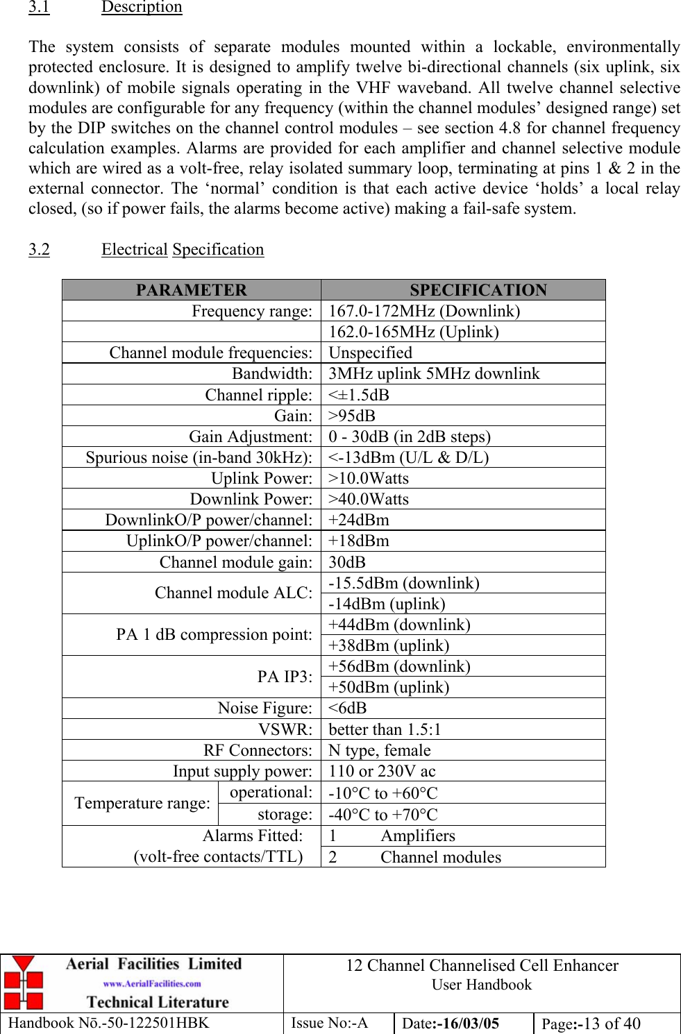 12 Channel Channelised Cell Enhancer User Handbook Handbook N.-50-122501HBK Issue No:-A Date:-16/03/05  Page:-13 of 40   3.1 Description  The system consists of separate modules mounted within a lockable, environmentally protected enclosure. It is designed to amplify twelve bi-directional channels (six uplink, six downlink) of mobile signals operating in the VHF waveband. All twelve channel selective modules are configurable for any frequency (within the channel modules’ designed range) set by the DIP switches on the channel control modules – see section 4.8 for channel frequency calculation examples. Alarms are provided for each amplifier and channel selective module which are wired as a volt-free, relay isolated summary loop, terminating at pins 1 &amp; 2 in the external connector. The ‘normal’ condition is that each active device ‘holds’ a local relay closed, (so if power fails, the alarms become active) making a fail-safe system.  3.2 Electrical Specification  PARAMETER  SPECIFICATION Frequency range: 167.0-172MHz (Downlink) 162.0-165MHz (Uplink) Channel module frequencies: Unspecified Bandwidth: 3MHz uplink 5MHz downlink Channel ripple: &lt;±1.5dB Gain: &gt;95dB Gain Adjustment: 0 - 30dB (in 2dB steps) Spurious noise (in-band 30kHz): &lt;-13dBm (U/L &amp; D/L) Uplink Power: &gt;10.0Watts Downlink Power: &gt;40.0Watts DownlinkO/P power/channel: +24dBm UplinkO/P power/channel: +18dBm Channel module gain: 30dB -15.5dBm (downlink) Channel module ALC: -14dBm (uplink) +44dBm (downlink) PA 1 dB compression point: +38dBm (uplink) +56dBm (downlink) PA IP3: +50dBm (uplink) Noise Figure: &lt;6dB VSWR: better than 1.5:1 RF Connectors: N type, female Input supply power: 110 or 230V ac operational: -10°C to +60°C Temperature range:  storage: -40°C to +70°C 1 Amplifiers Alarms Fitted: (volt-free contacts/TTL)  2 Channel modules 