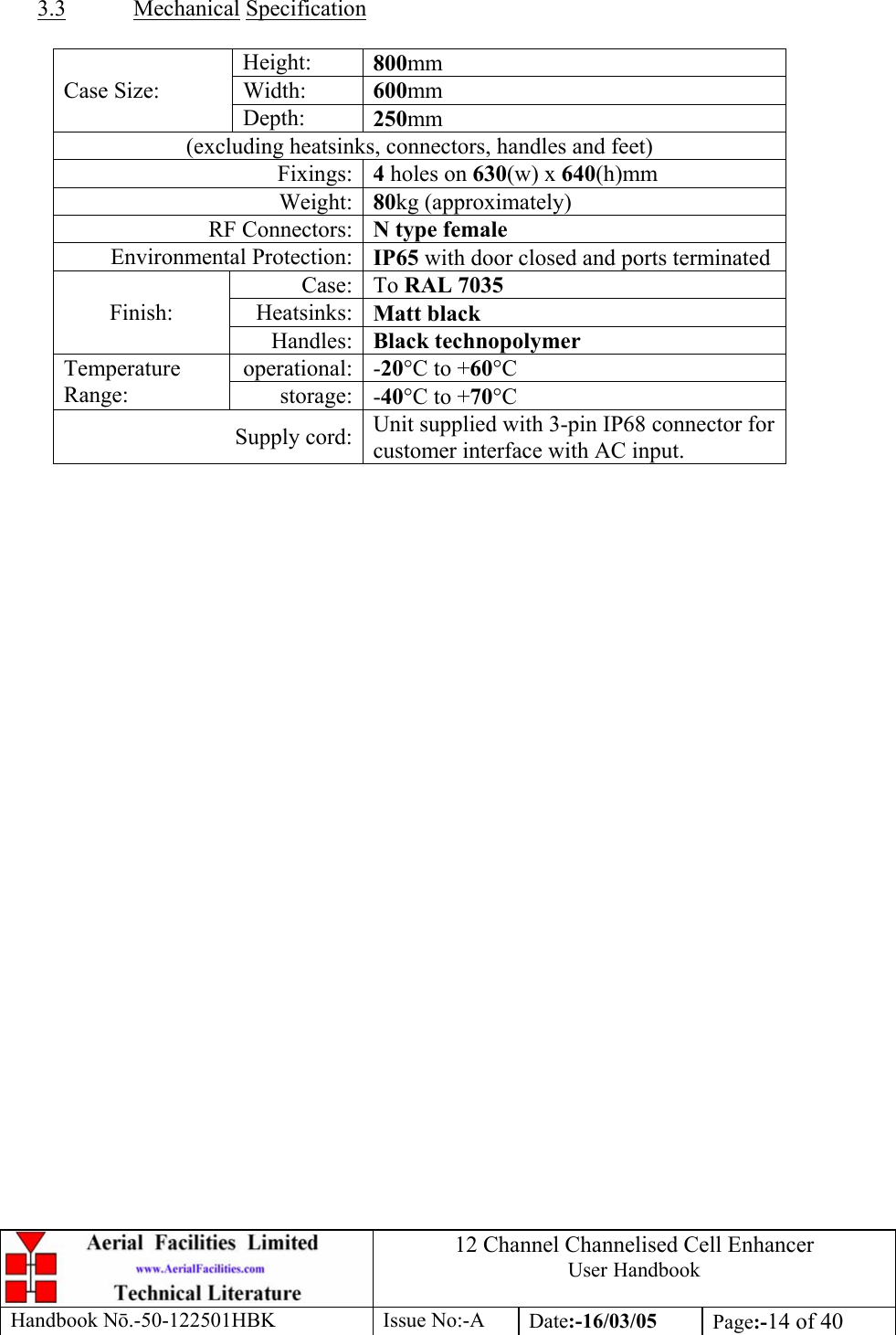 12 Channel Channelised Cell Enhancer User Handbook Handbook N.-50-122501HBK Issue No:-A Date:-16/03/05  Page:-14 of 40    3.3 Mechanical Specification  Height:  800mm Width:  600mm Case Size: Depth:  250mm (excluding heatsinks, connectors, handles and feet) Fixings: 4 holes on 630(w) x 640(h)mm Weight: 80kg (approximately) RF Connectors: N type female Environmental Protection: IP65 with door closed and ports terminated Case: To RAL 7035 Heatsinks: Matt black Finish: Handles: Black technopolymer operational: -20°C to +60°C Temperature Range:  storage: -40°C to +70°C Supply cord: Unit supplied with 3-pin IP68 connector for customer interface with AC input.   