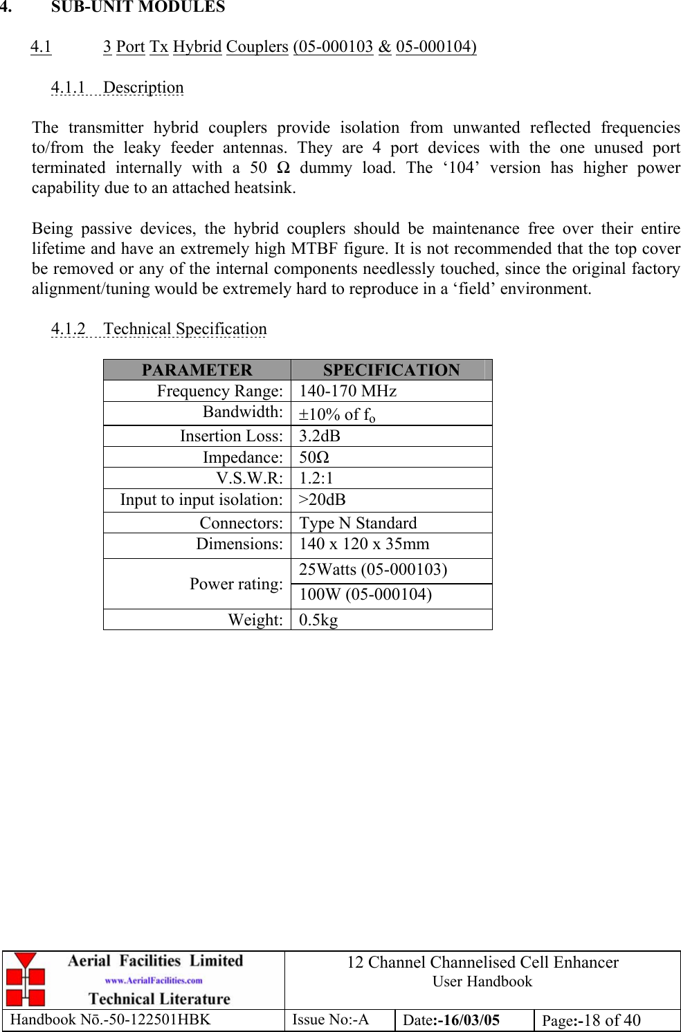 12 Channel Channelised Cell Enhancer User Handbook Handbook N.-50-122501HBK Issue No:-A Date:-16/03/05  Page:-18 of 40   4. SUB-UNIT MODULES  4.1 3 Port Tx Hybrid Couplers (05-000103 &amp; 05-000104)  4.1.1 Description  The transmitter hybrid couplers provide isolation from unwanted reflected frequencies to/from the leaky feeder antennas. They are 4 port devices with the one unused port terminated internally with a 50  dummy load. The ‘104’ version has higher power capability due to an attached heatsink.  Being passive devices, the hybrid couplers should be maintenance free over their entire lifetime and have an extremely high MTBF figure. It is not recommended that the top cover be removed or any of the internal components needlessly touched, since the original factory alignment/tuning would be extremely hard to reproduce in a ‘field’ environment.  4.1.2 Technical Specification  PARAMETER  SPECIFICATION Frequency Range: 140-170 MHz Bandwidth: ±10% of fo Insertion Loss: 3.2dB Impedance: 50 V.S.W.R: 1.2:1 Input to input isolation: &gt;20dB Connectors: Type N Standard  Dimensions: 140 x 120 x 35mm 25Watts (05-000103) Power rating: 100W (05-000104) Weight: 0.5kg  