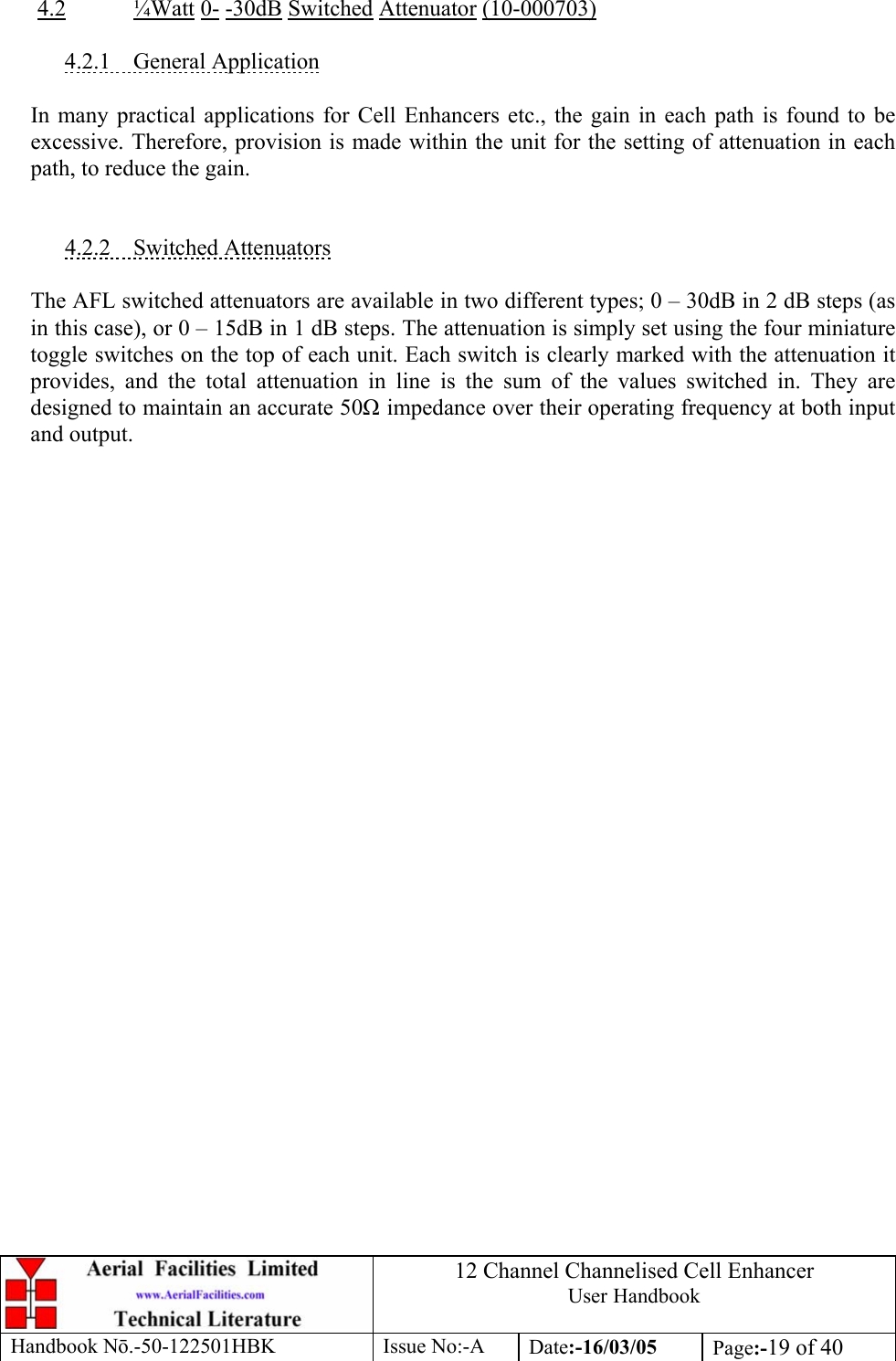 12 Channel Channelised Cell Enhancer User Handbook Handbook N.-50-122501HBK Issue No:-A Date:-16/03/05  Page:-19 of 40   4.2 ¼Watt 0- -30dB Switched Attenuator (10-000703)  4.2.1 General Application  In many practical applications for Cell Enhancers etc., the gain in each path is found to be excessive. Therefore, provision is made within the unit for the setting of attenuation in each path, to reduce the gain.   4.2.2 Switched Attenuators  The AFL switched attenuators are available in two different types; 0 – 30dB in 2 dB steps (as in this case), or 0 – 15dB in 1 dB steps. The attenuation is simply set using the four miniature toggle switches on the top of each unit. Each switch is clearly marked with the attenuation it provides, and the total attenuation in line is the sum of the values switched in. They are designed to maintain an accurate 50 impedance over their operating frequency at both input and output. 