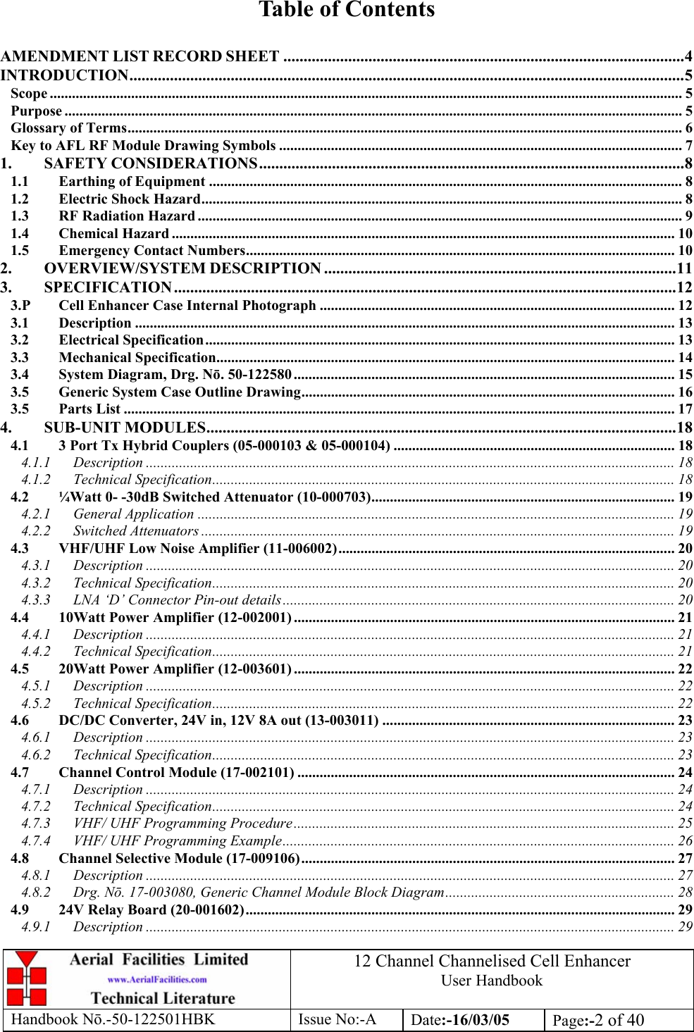 12 Channel Channelised Cell Enhancer User Handbook Handbook N.-50-122501HBK Issue No:-A Date:-16/03/05  Page:-2 of 40   Table of Contents  AMENDMENT LIST RECORD SHEET ...................................................................................................4 INTRODUCTION.........................................................................................................................................5 Scope ........................................................................................................................................................................... 5 Purpose ....................................................................................................................................................................... 5 Glossary of Terms...................................................................................................................................................... 6 Key to AFL RF Module Drawing Symbols ............................................................................................................. 7 1. SAFETY CONSIDERATIONS.........................................................................................................8 1.1 Earthing of Equipment ................................................................................................................................ 8 1.2 Electric Shock Hazard.................................................................................................................................. 8 1.3 RF Radiation Hazard ................................................................................................................................... 9 1.4 Chemical Hazard ........................................................................................................................................ 10 1.5 Emergency Contact Numbers.................................................................................................................... 10 2. OVERVIEW/SYSTEM DESCRIPTION .......................................................................................11 3. SPECIFICATION ............................................................................................................................12 3.P Cell Enhancer Case Internal Photograph ................................................................................................ 12 3.1 Description .................................................................................................................................................. 13 3.2 Electrical Specification............................................................................................................................... 13 3.3 Mechanical Specification............................................................................................................................ 14 3.4 System Diagram, Drg. Nō. 50-122580 ....................................................................................................... 15 3.5 Generic System Case Outline Drawing..................................................................................................... 16 3.5 Parts List ..................................................................................................................................................... 17 4. SUB-UNIT MODULES....................................................................................................................18 4.1 3 Port Tx Hybrid Couplers (05-000103 &amp; 05-000104) ............................................................................ 18 4.1.1 Description ............................................................................................................................................... 18 4.1.2 Technical Specification............................................................................................................................. 18 4.2 ¼Watt 0- -30dB Switched Attenuator (10-000703)..................................................................................19 4.2.1 General Application ................................................................................................................................. 19 4.2.2 Switched Attenuators ................................................................................................................................ 19 4.3 VHF/UHF Low Noise Amplifier (11-006002)........................................................................................... 20 4.3.1 Description ............................................................................................................................................... 20 4.3.2 Technical Specification............................................................................................................................. 20 4.3.3 LNA ‘D’ Connector Pin-out details.......................................................................................................... 20 4.4 10Watt Power Amplifier (12-002001) ....................................................................................................... 21 4.4.1 Description ............................................................................................................................................... 21 4.4.2 Technical Specification............................................................................................................................. 21 4.5 20Watt Power Amplifier (12-003601) ....................................................................................................... 22 4.5.1 Description ............................................................................................................................................... 22 4.5.2 Technical Specification............................................................................................................................. 22 4.6 DC/DC Converter, 24V in, 12V 8A out (13-003011) ............................................................................... 23 4.6.1 Description ............................................................................................................................................... 23 4.6.2 Technical Specification............................................................................................................................. 23 4.7 Channel Control Module (17-002101) ...................................................................................................... 24 4.7.1 Description ............................................................................................................................................... 24 4.7.2 Technical Specification............................................................................................................................. 24 4.7.3 VHF/ UHF Programming Procedure....................................................................................................... 25 4.7.4 VHF/ UHF Programming Example.......................................................................................................... 26 4.8 Channel Selective Module (17-009106)..................................................................................................... 27 4.8.1 Description ............................................................................................................................................... 27 4.8.2 Drg. Nō. 17-003080, Generic Channel Module Block Diagram.............................................................. 28 4.9 24V Relay Board (20-001602).................................................................................................................... 29 4.9.1 Description ............................................................................................................................................... 29 